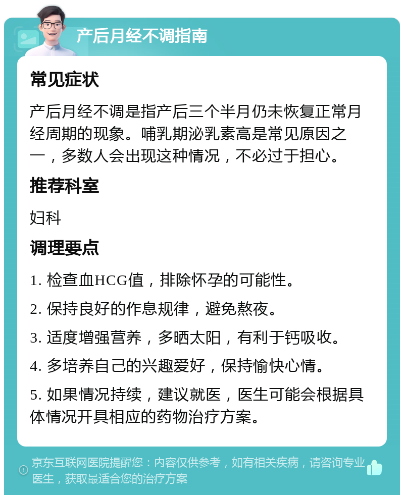 产后月经不调指南 常见症状 产后月经不调是指产后三个半月仍未恢复正常月经周期的现象。哺乳期泌乳素高是常见原因之一，多数人会出现这种情况，不必过于担心。 推荐科室 妇科 调理要点 1. 检查血HCG值，排除怀孕的可能性。 2. 保持良好的作息规律，避免熬夜。 3. 适度增强营养，多晒太阳，有利于钙吸收。 4. 多培养自己的兴趣爱好，保持愉快心情。 5. 如果情况持续，建议就医，医生可能会根据具体情况开具相应的药物治疗方案。