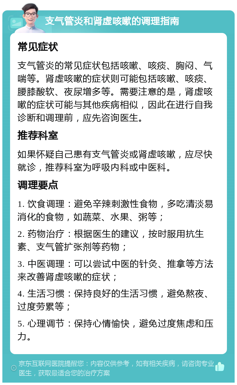 支气管炎和肾虚咳嗽的调理指南 常见症状 支气管炎的常见症状包括咳嗽、咳痰、胸闷、气喘等。肾虚咳嗽的症状则可能包括咳嗽、咳痰、腰膝酸软、夜尿增多等。需要注意的是，肾虚咳嗽的症状可能与其他疾病相似，因此在进行自我诊断和调理前，应先咨询医生。 推荐科室 如果怀疑自己患有支气管炎或肾虚咳嗽，应尽快就诊，推荐科室为呼吸内科或中医科。 调理要点 1. 饮食调理：避免辛辣刺激性食物，多吃清淡易消化的食物，如蔬菜、水果、粥等； 2. 药物治疗：根据医生的建议，按时服用抗生素、支气管扩张剂等药物； 3. 中医调理：可以尝试中医的针灸、推拿等方法来改善肾虚咳嗽的症状； 4. 生活习惯：保持良好的生活习惯，避免熬夜、过度劳累等； 5. 心理调节：保持心情愉快，避免过度焦虑和压力。