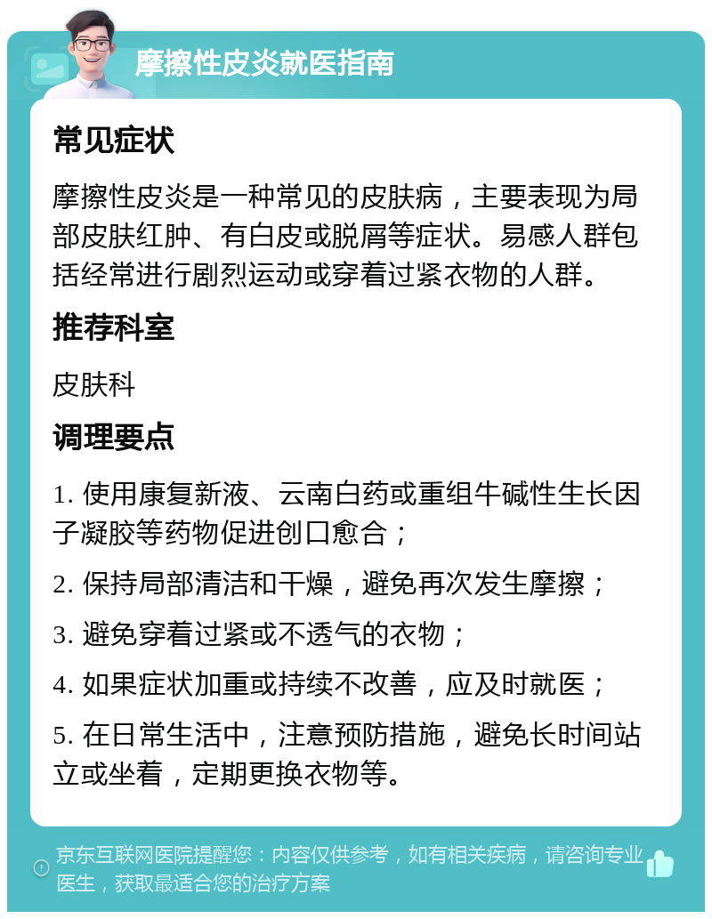 摩擦性皮炎就医指南 常见症状 摩擦性皮炎是一种常见的皮肤病，主要表现为局部皮肤红肿、有白皮或脱屑等症状。易感人群包括经常进行剧烈运动或穿着过紧衣物的人群。 推荐科室 皮肤科 调理要点 1. 使用康复新液、云南白药或重组牛碱性生长因子凝胶等药物促进创口愈合； 2. 保持局部清洁和干燥，避免再次发生摩擦； 3. 避免穿着过紧或不透气的衣物； 4. 如果症状加重或持续不改善，应及时就医； 5. 在日常生活中，注意预防措施，避免长时间站立或坐着，定期更换衣物等。