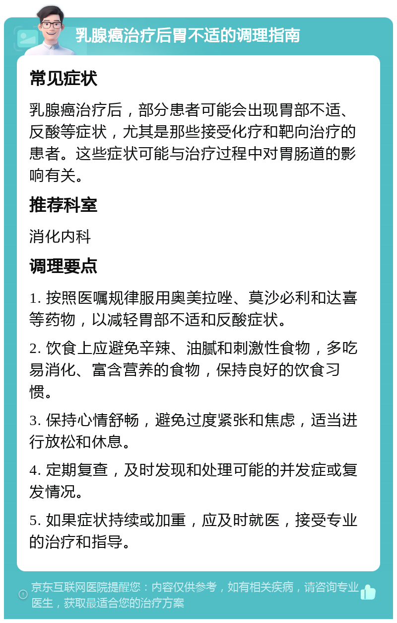 乳腺癌治疗后胃不适的调理指南 常见症状 乳腺癌治疗后，部分患者可能会出现胃部不适、反酸等症状，尤其是那些接受化疗和靶向治疗的患者。这些症状可能与治疗过程中对胃肠道的影响有关。 推荐科室 消化内科 调理要点 1. 按照医嘱规律服用奥美拉唑、莫沙必利和达喜等药物，以减轻胃部不适和反酸症状。 2. 饮食上应避免辛辣、油腻和刺激性食物，多吃易消化、富含营养的食物，保持良好的饮食习惯。 3. 保持心情舒畅，避免过度紧张和焦虑，适当进行放松和休息。 4. 定期复查，及时发现和处理可能的并发症或复发情况。 5. 如果症状持续或加重，应及时就医，接受专业的治疗和指导。