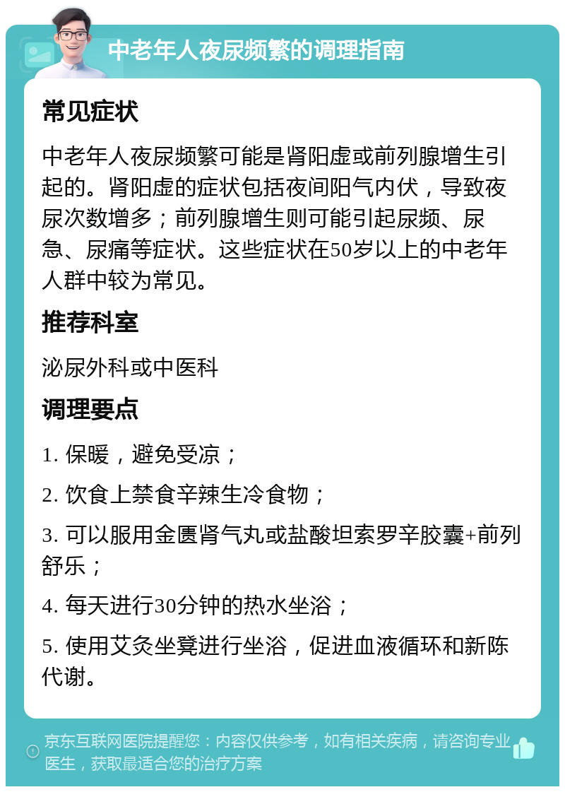 中老年人夜尿频繁的调理指南 常见症状 中老年人夜尿频繁可能是肾阳虚或前列腺增生引起的。肾阳虚的症状包括夜间阳气内伏，导致夜尿次数增多；前列腺增生则可能引起尿频、尿急、尿痛等症状。这些症状在50岁以上的中老年人群中较为常见。 推荐科室 泌尿外科或中医科 调理要点 1. 保暖，避免受凉； 2. 饮食上禁食辛辣生冷食物； 3. 可以服用金匮肾气丸或盐酸坦索罗辛胶囊+前列舒乐； 4. 每天进行30分钟的热水坐浴； 5. 使用艾灸坐凳进行坐浴，促进血液循环和新陈代谢。