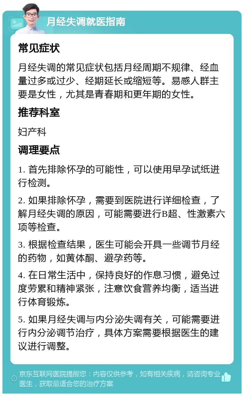 月经失调就医指南 常见症状 月经失调的常见症状包括月经周期不规律、经血量过多或过少、经期延长或缩短等。易感人群主要是女性，尤其是青春期和更年期的女性。 推荐科室 妇产科 调理要点 1. 首先排除怀孕的可能性，可以使用早孕试纸进行检测。 2. 如果排除怀孕，需要到医院进行详细检查，了解月经失调的原因，可能需要进行B超、性激素六项等检查。 3. 根据检查结果，医生可能会开具一些调节月经的药物，如黄体酮、避孕药等。 4. 在日常生活中，保持良好的作息习惯，避免过度劳累和精神紧张，注意饮食营养均衡，适当进行体育锻炼。 5. 如果月经失调与内分泌失调有关，可能需要进行内分泌调节治疗，具体方案需要根据医生的建议进行调整。