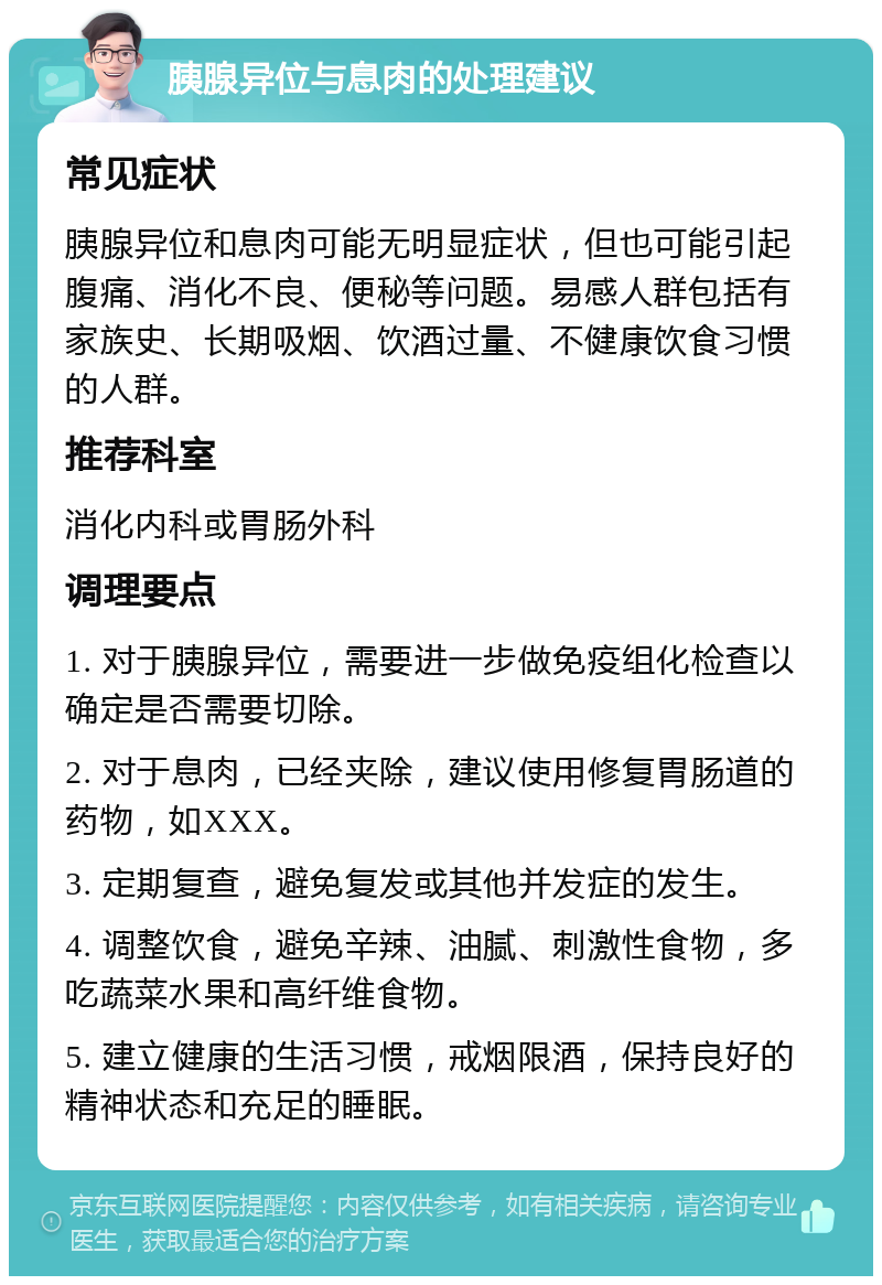 胰腺异位与息肉的处理建议 常见症状 胰腺异位和息肉可能无明显症状，但也可能引起腹痛、消化不良、便秘等问题。易感人群包括有家族史、长期吸烟、饮酒过量、不健康饮食习惯的人群。 推荐科室 消化内科或胃肠外科 调理要点 1. 对于胰腺异位，需要进一步做免疫组化检查以确定是否需要切除。 2. 对于息肉，已经夹除，建议使用修复胃肠道的药物，如XXX。 3. 定期复查，避免复发或其他并发症的发生。 4. 调整饮食，避免辛辣、油腻、刺激性食物，多吃蔬菜水果和高纤维食物。 5. 建立健康的生活习惯，戒烟限酒，保持良好的精神状态和充足的睡眠。