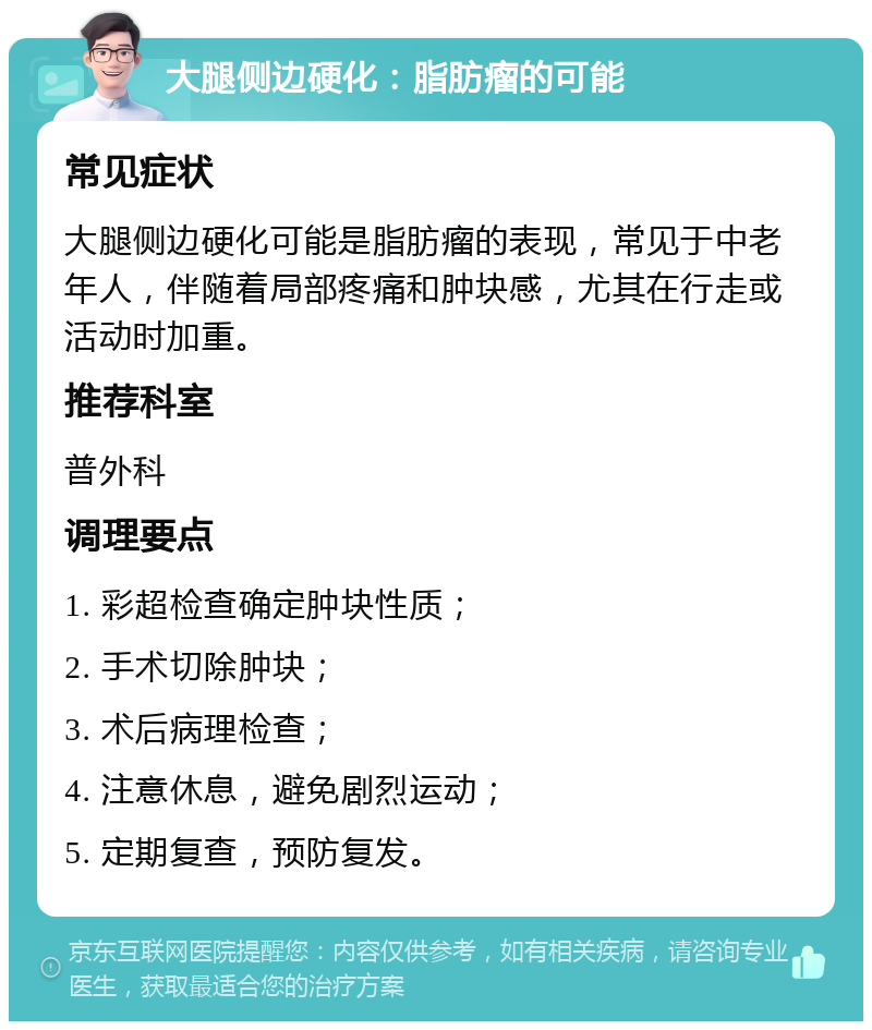 大腿侧边硬化：脂肪瘤的可能 常见症状 大腿侧边硬化可能是脂肪瘤的表现，常见于中老年人，伴随着局部疼痛和肿块感，尤其在行走或活动时加重。 推荐科室 普外科 调理要点 1. 彩超检查确定肿块性质； 2. 手术切除肿块； 3. 术后病理检查； 4. 注意休息，避免剧烈运动； 5. 定期复查，预防复发。