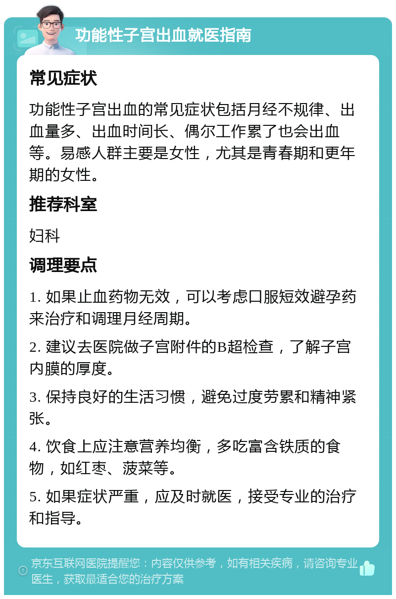 功能性子宫出血就医指南 常见症状 功能性子宫出血的常见症状包括月经不规律、出血量多、出血时间长、偶尔工作累了也会出血等。易感人群主要是女性，尤其是青春期和更年期的女性。 推荐科室 妇科 调理要点 1. 如果止血药物无效，可以考虑口服短效避孕药来治疗和调理月经周期。 2. 建议去医院做子宫附件的B超检查，了解子宫内膜的厚度。 3. 保持良好的生活习惯，避免过度劳累和精神紧张。 4. 饮食上应注意营养均衡，多吃富含铁质的食物，如红枣、菠菜等。 5. 如果症状严重，应及时就医，接受专业的治疗和指导。