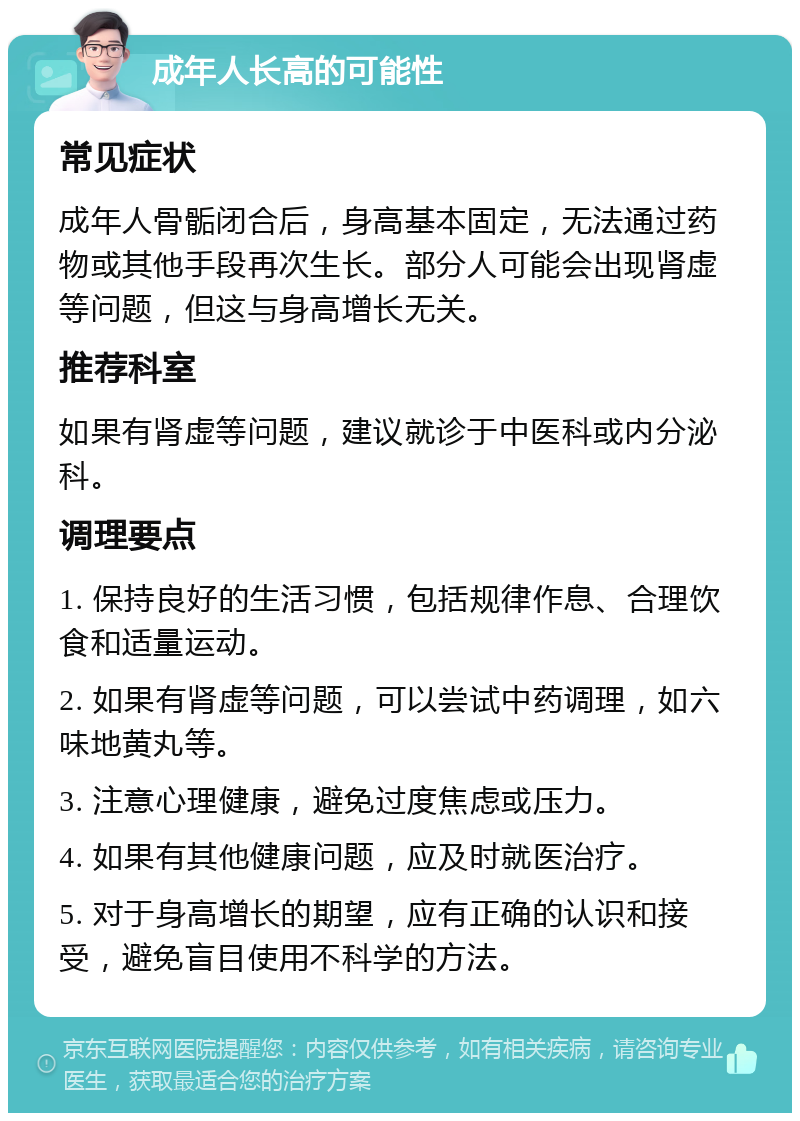 成年人长高的可能性 常见症状 成年人骨骺闭合后，身高基本固定，无法通过药物或其他手段再次生长。部分人可能会出现肾虚等问题，但这与身高增长无关。 推荐科室 如果有肾虚等问题，建议就诊于中医科或内分泌科。 调理要点 1. 保持良好的生活习惯，包括规律作息、合理饮食和适量运动。 2. 如果有肾虚等问题，可以尝试中药调理，如六味地黄丸等。 3. 注意心理健康，避免过度焦虑或压力。 4. 如果有其他健康问题，应及时就医治疗。 5. 对于身高增长的期望，应有正确的认识和接受，避免盲目使用不科学的方法。