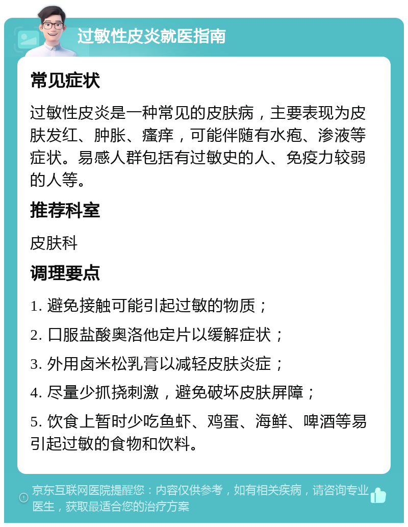 过敏性皮炎就医指南 常见症状 过敏性皮炎是一种常见的皮肤病，主要表现为皮肤发红、肿胀、瘙痒，可能伴随有水疱、渗液等症状。易感人群包括有过敏史的人、免疫力较弱的人等。 推荐科室 皮肤科 调理要点 1. 避免接触可能引起过敏的物质； 2. 口服盐酸奥洛他定片以缓解症状； 3. 外用卤米松乳膏以减轻皮肤炎症； 4. 尽量少抓挠刺激，避免破坏皮肤屏障； 5. 饮食上暂时少吃鱼虾、鸡蛋、海鲜、啤酒等易引起过敏的食物和饮料。