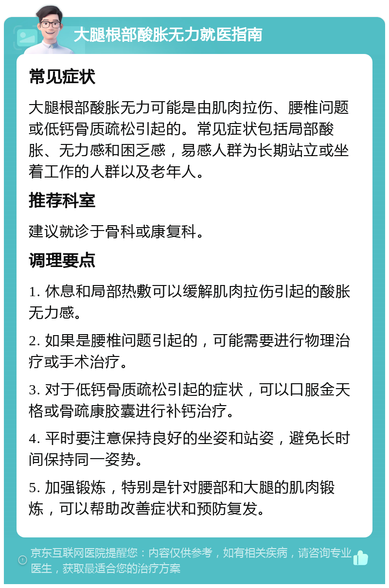 大腿根部酸胀无力就医指南 常见症状 大腿根部酸胀无力可能是由肌肉拉伤、腰椎问题或低钙骨质疏松引起的。常见症状包括局部酸胀、无力感和困乏感，易感人群为长期站立或坐着工作的人群以及老年人。 推荐科室 建议就诊于骨科或康复科。 调理要点 1. 休息和局部热敷可以缓解肌肉拉伤引起的酸胀无力感。 2. 如果是腰椎问题引起的，可能需要进行物理治疗或手术治疗。 3. 对于低钙骨质疏松引起的症状，可以口服金天格或骨疏康胶囊进行补钙治疗。 4. 平时要注意保持良好的坐姿和站姿，避免长时间保持同一姿势。 5. 加强锻炼，特别是针对腰部和大腿的肌肉锻炼，可以帮助改善症状和预防复发。