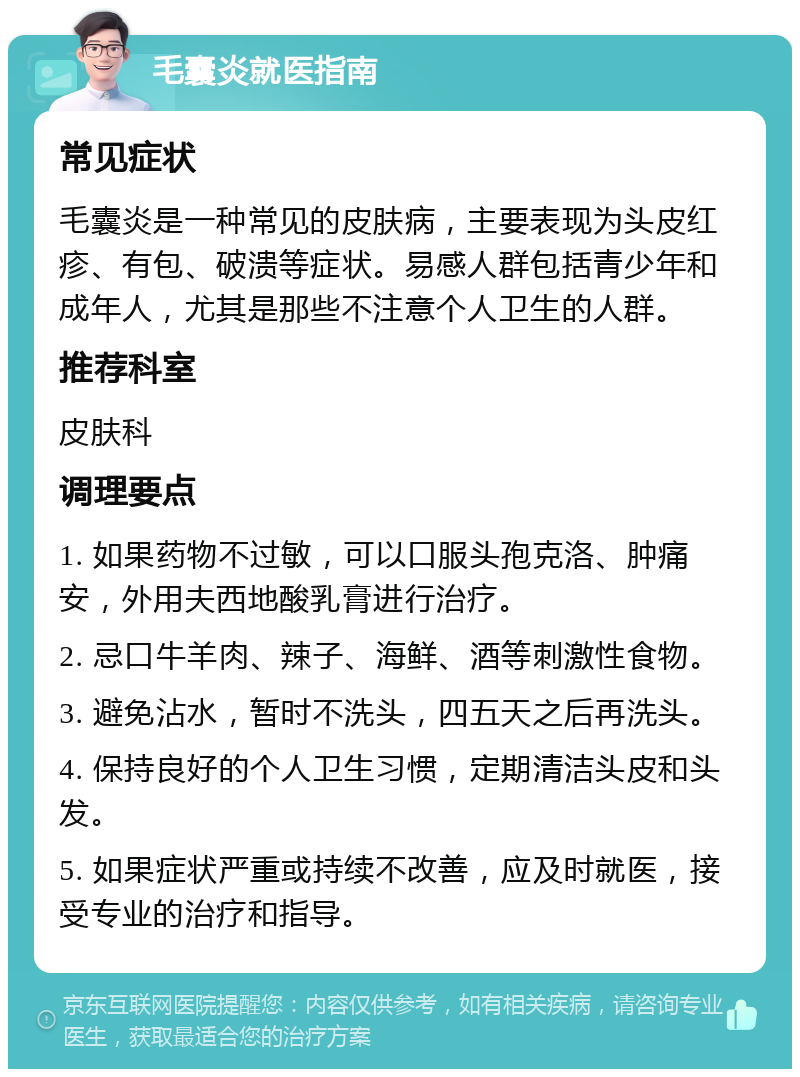 毛囊炎就医指南 常见症状 毛囊炎是一种常见的皮肤病，主要表现为头皮红疹、有包、破溃等症状。易感人群包括青少年和成年人，尤其是那些不注意个人卫生的人群。 推荐科室 皮肤科 调理要点 1. 如果药物不过敏，可以口服头孢克洛、肿痛安，外用夫西地酸乳膏进行治疗。 2. 忌口牛羊肉、辣子、海鲜、酒等刺激性食物。 3. 避免沾水，暂时不洗头，四五天之后再洗头。 4. 保持良好的个人卫生习惯，定期清洁头皮和头发。 5. 如果症状严重或持续不改善，应及时就医，接受专业的治疗和指导。