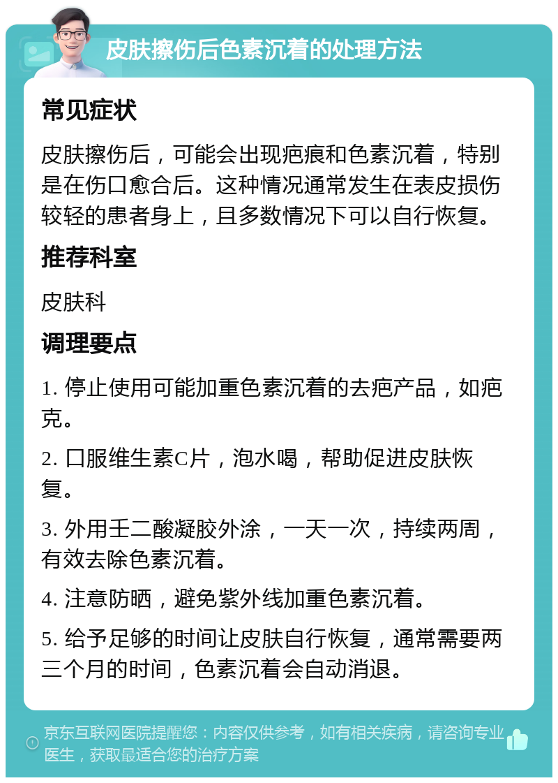 皮肤擦伤后色素沉着的处理方法 常见症状 皮肤擦伤后，可能会出现疤痕和色素沉着，特别是在伤口愈合后。这种情况通常发生在表皮损伤较轻的患者身上，且多数情况下可以自行恢复。 推荐科室 皮肤科 调理要点 1. 停止使用可能加重色素沉着的去疤产品，如疤克。 2. 口服维生素C片，泡水喝，帮助促进皮肤恢复。 3. 外用壬二酸凝胶外涂，一天一次，持续两周，有效去除色素沉着。 4. 注意防晒，避免紫外线加重色素沉着。 5. 给予足够的时间让皮肤自行恢复，通常需要两三个月的时间，色素沉着会自动消退。