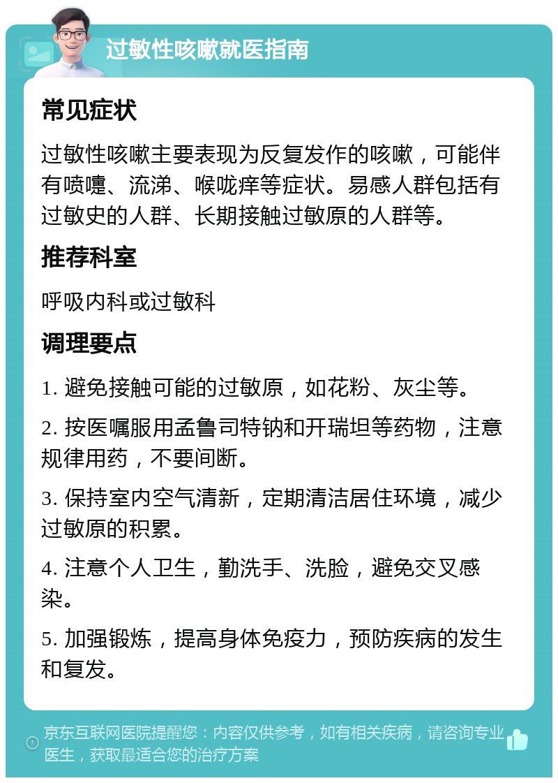 过敏性咳嗽就医指南 常见症状 过敏性咳嗽主要表现为反复发作的咳嗽，可能伴有喷嚏、流涕、喉咙痒等症状。易感人群包括有过敏史的人群、长期接触过敏原的人群等。 推荐科室 呼吸内科或过敏科 调理要点 1. 避免接触可能的过敏原，如花粉、灰尘等。 2. 按医嘱服用孟鲁司特钠和开瑞坦等药物，注意规律用药，不要间断。 3. 保持室内空气清新，定期清洁居住环境，减少过敏原的积累。 4. 注意个人卫生，勤洗手、洗脸，避免交叉感染。 5. 加强锻炼，提高身体免疫力，预防疾病的发生和复发。