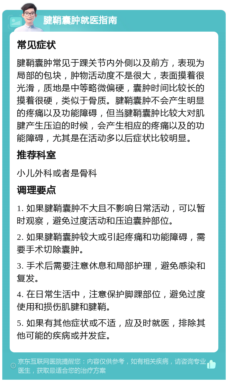 腱鞘囊肿就医指南 常见症状 腱鞘囊肿常见于踝关节内外侧以及前方，表现为局部的包块，肿物活动度不是很大，表面摸着很光滑，质地是中等略微偏硬，囊肿时间比较长的摸着很硬，类似于骨质。腱鞘囊肿不会产生明显的疼痛以及功能障碍，但当腱鞘囊肿比较大对肌腱产生压迫的时候，会产生相应的疼痛以及的功能障碍，尤其是在活动多以后症状比较明显。 推荐科室 小儿外科或者是骨科 调理要点 1. 如果腱鞘囊肿不大且不影响日常活动，可以暂时观察，避免过度活动和压迫囊肿部位。 2. 如果腱鞘囊肿较大或引起疼痛和功能障碍，需要手术切除囊肿。 3. 手术后需要注意休息和局部护理，避免感染和复发。 4. 在日常生活中，注意保护脚踝部位，避免过度使用和损伤肌腱和腱鞘。 5. 如果有其他症状或不适，应及时就医，排除其他可能的疾病或并发症。