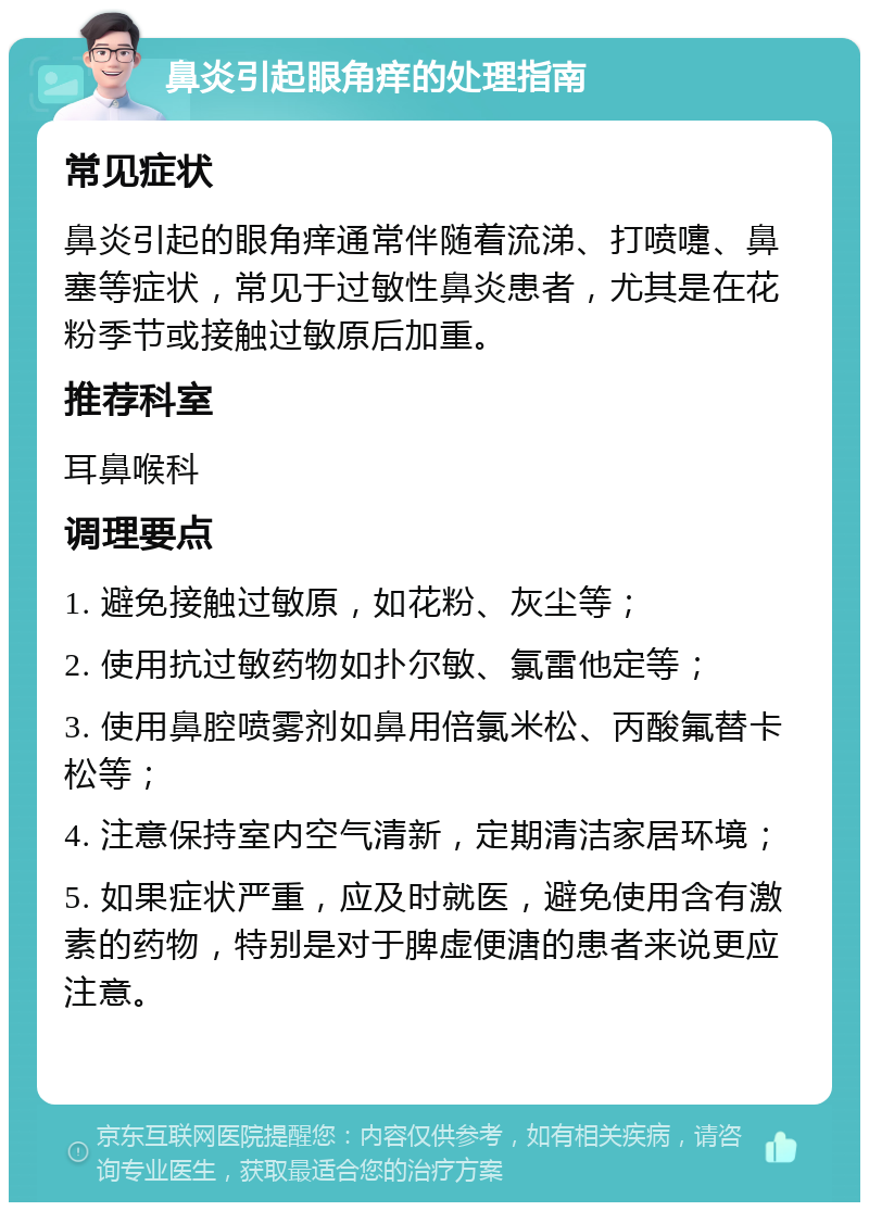 鼻炎引起眼角痒的处理指南 常见症状 鼻炎引起的眼角痒通常伴随着流涕、打喷嚏、鼻塞等症状，常见于过敏性鼻炎患者，尤其是在花粉季节或接触过敏原后加重。 推荐科室 耳鼻喉科 调理要点 1. 避免接触过敏原，如花粉、灰尘等； 2. 使用抗过敏药物如扑尔敏、氯雷他定等； 3. 使用鼻腔喷雾剂如鼻用倍氯米松、丙酸氟替卡松等； 4. 注意保持室内空气清新，定期清洁家居环境； 5. 如果症状严重，应及时就医，避免使用含有激素的药物，特别是对于脾虚便溏的患者来说更应注意。