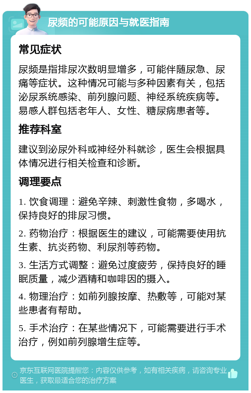 尿频的可能原因与就医指南 常见症状 尿频是指排尿次数明显增多，可能伴随尿急、尿痛等症状。这种情况可能与多种因素有关，包括泌尿系统感染、前列腺问题、神经系统疾病等。易感人群包括老年人、女性、糖尿病患者等。 推荐科室 建议到泌尿外科或神经外科就诊，医生会根据具体情况进行相关检查和诊断。 调理要点 1. 饮食调理：避免辛辣、刺激性食物，多喝水，保持良好的排尿习惯。 2. 药物治疗：根据医生的建议，可能需要使用抗生素、抗炎药物、利尿剂等药物。 3. 生活方式调整：避免过度疲劳，保持良好的睡眠质量，减少酒精和咖啡因的摄入。 4. 物理治疗：如前列腺按摩、热敷等，可能对某些患者有帮助。 5. 手术治疗：在某些情况下，可能需要进行手术治疗，例如前列腺增生症等。