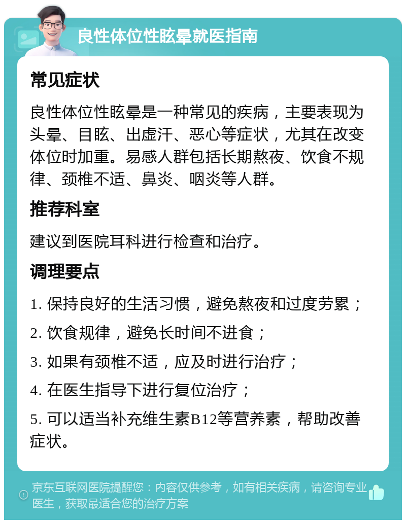 良性体位性眩晕就医指南 常见症状 良性体位性眩晕是一种常见的疾病，主要表现为头晕、目眩、出虚汗、恶心等症状，尤其在改变体位时加重。易感人群包括长期熬夜、饮食不规律、颈椎不适、鼻炎、咽炎等人群。 推荐科室 建议到医院耳科进行检查和治疗。 调理要点 1. 保持良好的生活习惯，避免熬夜和过度劳累； 2. 饮食规律，避免长时间不进食； 3. 如果有颈椎不适，应及时进行治疗； 4. 在医生指导下进行复位治疗； 5. 可以适当补充维生素B12等营养素，帮助改善症状。