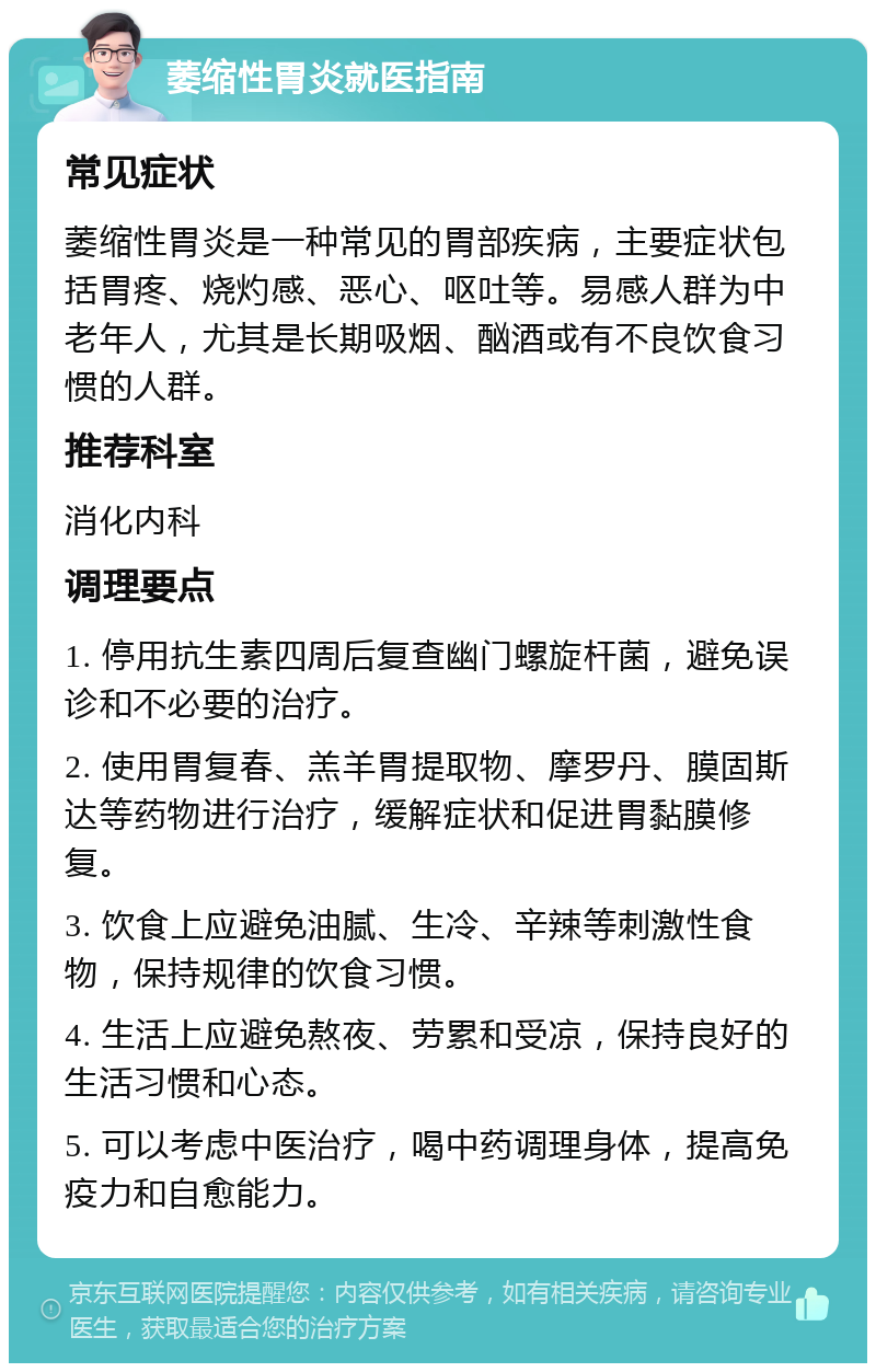 萎缩性胃炎就医指南 常见症状 萎缩性胃炎是一种常见的胃部疾病，主要症状包括胃疼、烧灼感、恶心、呕吐等。易感人群为中老年人，尤其是长期吸烟、酗酒或有不良饮食习惯的人群。 推荐科室 消化内科 调理要点 1. 停用抗生素四周后复查幽门螺旋杆菌，避免误诊和不必要的治疗。 2. 使用胃复春、羔羊胃提取物、摩罗丹、膜固斯达等药物进行治疗，缓解症状和促进胃黏膜修复。 3. 饮食上应避免油腻、生冷、辛辣等刺激性食物，保持规律的饮食习惯。 4. 生活上应避免熬夜、劳累和受凉，保持良好的生活习惯和心态。 5. 可以考虑中医治疗，喝中药调理身体，提高免疫力和自愈能力。