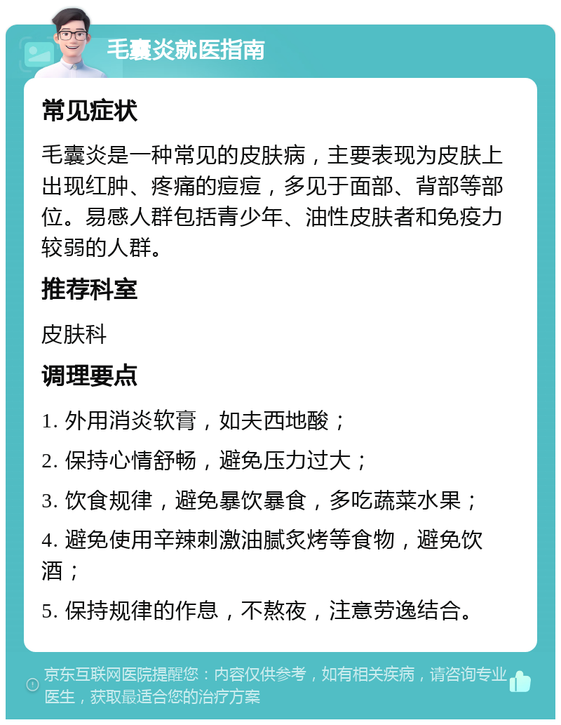 毛囊炎就医指南 常见症状 毛囊炎是一种常见的皮肤病，主要表现为皮肤上出现红肿、疼痛的痘痘，多见于面部、背部等部位。易感人群包括青少年、油性皮肤者和免疫力较弱的人群。 推荐科室 皮肤科 调理要点 1. 外用消炎软膏，如夫西地酸； 2. 保持心情舒畅，避免压力过大； 3. 饮食规律，避免暴饮暴食，多吃蔬菜水果； 4. 避免使用辛辣刺激油腻炙烤等食物，避免饮酒； 5. 保持规律的作息，不熬夜，注意劳逸结合。