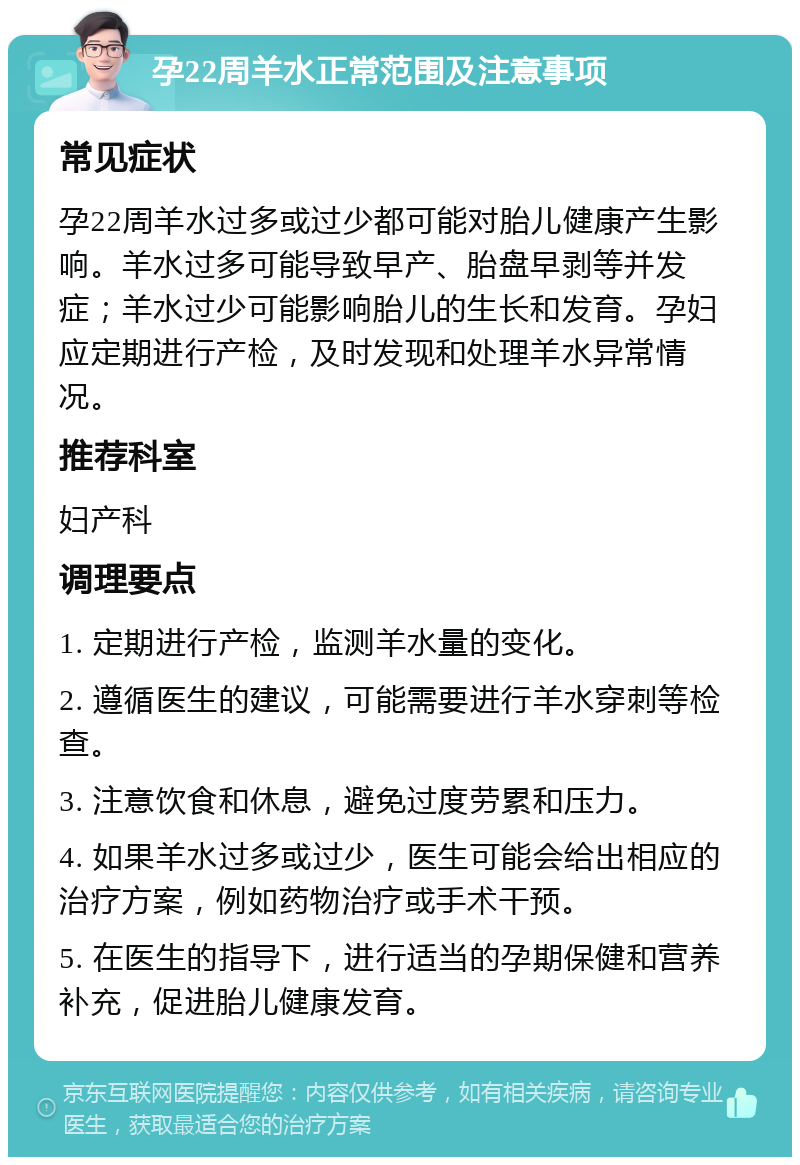 孕22周羊水正常范围及注意事项 常见症状 孕22周羊水过多或过少都可能对胎儿健康产生影响。羊水过多可能导致早产、胎盘早剥等并发症；羊水过少可能影响胎儿的生长和发育。孕妇应定期进行产检，及时发现和处理羊水异常情况。 推荐科室 妇产科 调理要点 1. 定期进行产检，监测羊水量的变化。 2. 遵循医生的建议，可能需要进行羊水穿刺等检查。 3. 注意饮食和休息，避免过度劳累和压力。 4. 如果羊水过多或过少，医生可能会给出相应的治疗方案，例如药物治疗或手术干预。 5. 在医生的指导下，进行适当的孕期保健和营养补充，促进胎儿健康发育。