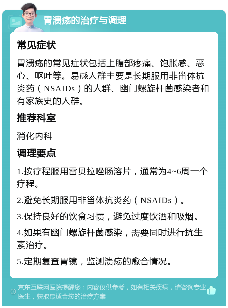 胃溃疡的治疗与调理 常见症状 胃溃疡的常见症状包括上腹部疼痛、饱胀感、恶心、呕吐等。易感人群主要是长期服用非甾体抗炎药（NSAIDs）的人群、幽门螺旋杆菌感染者和有家族史的人群。 推荐科室 消化内科 调理要点 1.按疗程服用雷贝拉唑肠溶片，通常为4~6周一个疗程。 2.避免长期服用非甾体抗炎药（NSAIDs）。 3.保持良好的饮食习惯，避免过度饮酒和吸烟。 4.如果有幽门螺旋杆菌感染，需要同时进行抗生素治疗。 5.定期复查胃镜，监测溃疡的愈合情况。