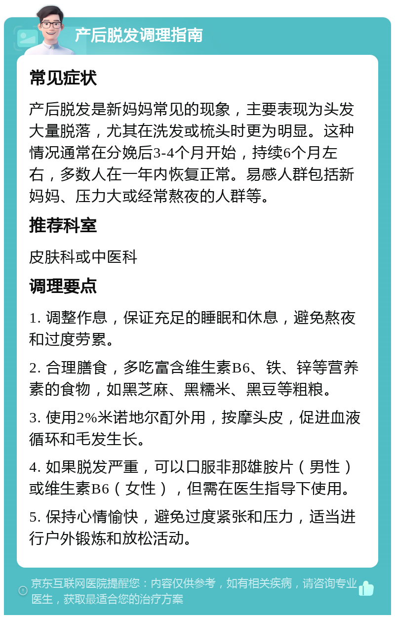 产后脱发调理指南 常见症状 产后脱发是新妈妈常见的现象，主要表现为头发大量脱落，尤其在洗发或梳头时更为明显。这种情况通常在分娩后3-4个月开始，持续6个月左右，多数人在一年内恢复正常。易感人群包括新妈妈、压力大或经常熬夜的人群等。 推荐科室 皮肤科或中医科 调理要点 1. 调整作息，保证充足的睡眠和休息，避免熬夜和过度劳累。 2. 合理膳食，多吃富含维生素B6、铁、锌等营养素的食物，如黑芝麻、黑糯米、黑豆等粗粮。 3. 使用2%米诺地尔酊外用，按摩头皮，促进血液循环和毛发生长。 4. 如果脱发严重，可以口服非那雄胺片（男性）或维生素B6（女性），但需在医生指导下使用。 5. 保持心情愉快，避免过度紧张和压力，适当进行户外锻炼和放松活动。