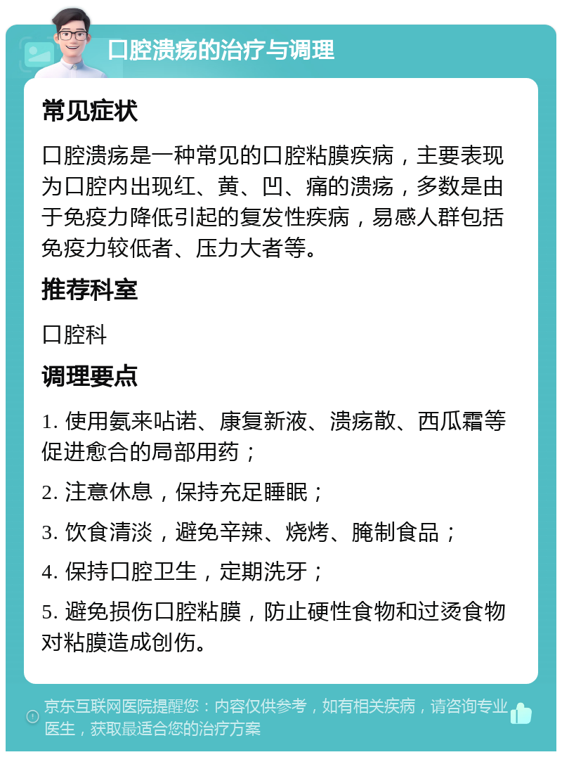 口腔溃疡的治疗与调理 常见症状 口腔溃疡是一种常见的口腔粘膜疾病，主要表现为口腔内出现红、黄、凹、痛的溃疡，多数是由于免疫力降低引起的复发性疾病，易感人群包括免疫力较低者、压力大者等。 推荐科室 口腔科 调理要点 1. 使用氨来呫诺、康复新液、溃疡散、西瓜霜等促进愈合的局部用药； 2. 注意休息，保持充足睡眠； 3. 饮食清淡，避免辛辣、烧烤、腌制食品； 4. 保持口腔卫生，定期洗牙； 5. 避免损伤口腔粘膜，防止硬性食物和过烫食物对粘膜造成创伤。