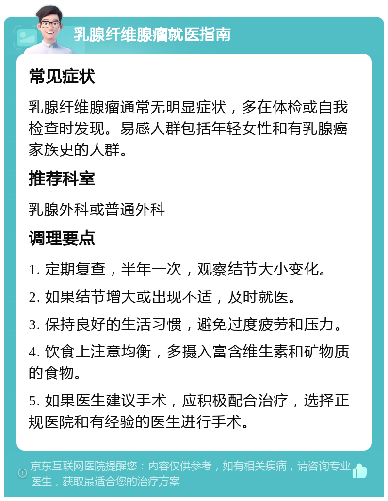 乳腺纤维腺瘤就医指南 常见症状 乳腺纤维腺瘤通常无明显症状，多在体检或自我检查时发现。易感人群包括年轻女性和有乳腺癌家族史的人群。 推荐科室 乳腺外科或普通外科 调理要点 1. 定期复查，半年一次，观察结节大小变化。 2. 如果结节增大或出现不适，及时就医。 3. 保持良好的生活习惯，避免过度疲劳和压力。 4. 饮食上注意均衡，多摄入富含维生素和矿物质的食物。 5. 如果医生建议手术，应积极配合治疗，选择正规医院和有经验的医生进行手术。