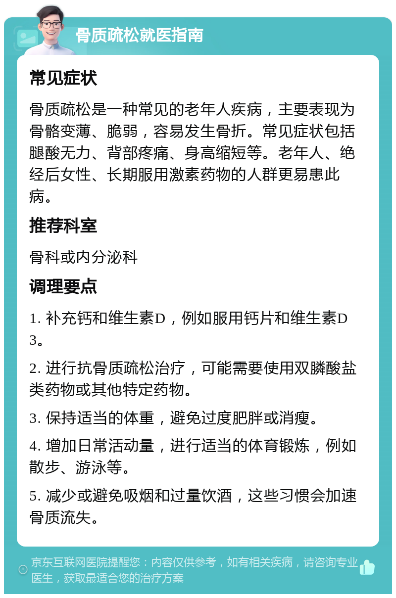 骨质疏松就医指南 常见症状 骨质疏松是一种常见的老年人疾病，主要表现为骨骼变薄、脆弱，容易发生骨折。常见症状包括腿酸无力、背部疼痛、身高缩短等。老年人、绝经后女性、长期服用激素药物的人群更易患此病。 推荐科室 骨科或内分泌科 调理要点 1. 补充钙和维生素D，例如服用钙片和维生素D3。 2. 进行抗骨质疏松治疗，可能需要使用双膦酸盐类药物或其他特定药物。 3. 保持适当的体重，避免过度肥胖或消瘦。 4. 增加日常活动量，进行适当的体育锻炼，例如散步、游泳等。 5. 减少或避免吸烟和过量饮酒，这些习惯会加速骨质流失。