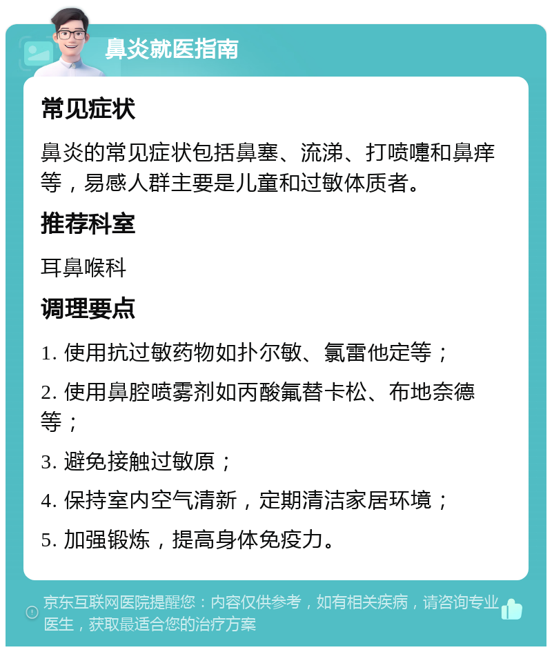 鼻炎就医指南 常见症状 鼻炎的常见症状包括鼻塞、流涕、打喷嚏和鼻痒等，易感人群主要是儿童和过敏体质者。 推荐科室 耳鼻喉科 调理要点 1. 使用抗过敏药物如扑尔敏、氯雷他定等； 2. 使用鼻腔喷雾剂如丙酸氟替卡松、布地奈德等； 3. 避免接触过敏原； 4. 保持室内空气清新，定期清洁家居环境； 5. 加强锻炼，提高身体免疫力。