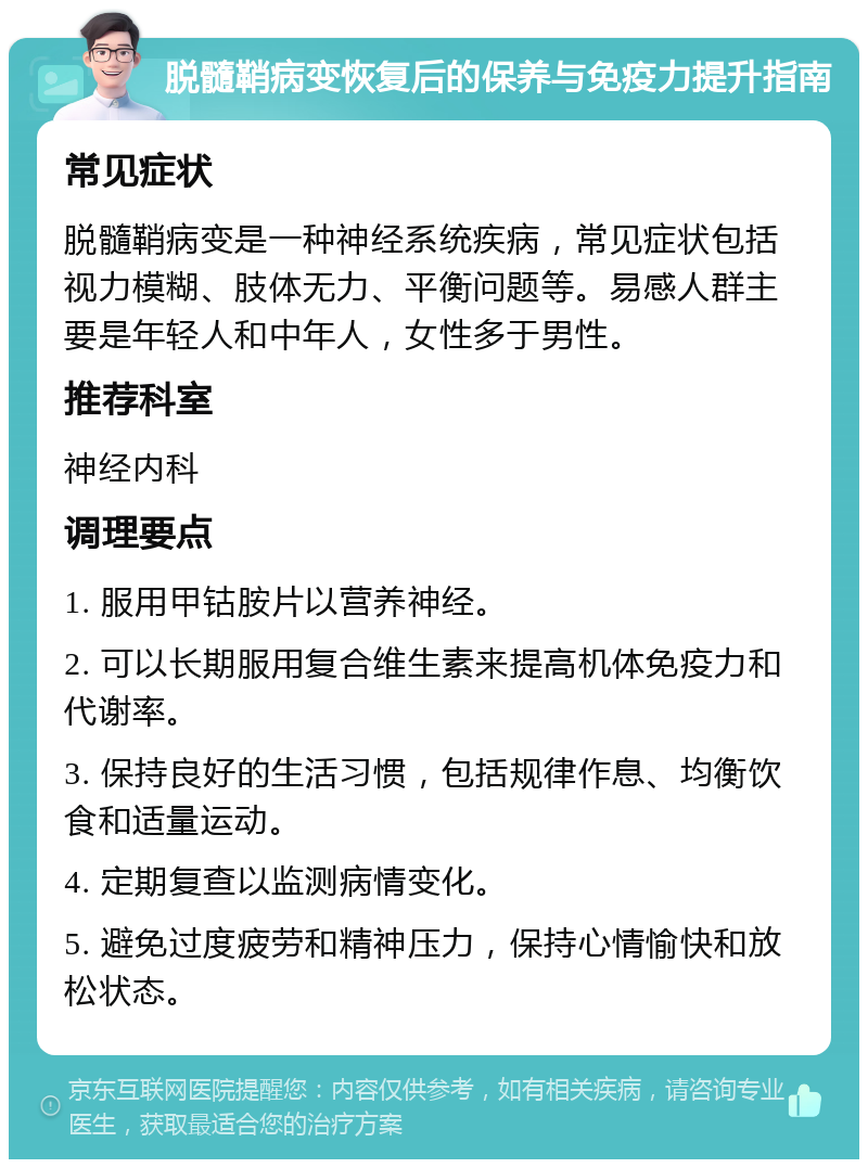 脱髓鞘病变恢复后的保养与免疫力提升指南 常见症状 脱髓鞘病变是一种神经系统疾病，常见症状包括视力模糊、肢体无力、平衡问题等。易感人群主要是年轻人和中年人，女性多于男性。 推荐科室 神经内科 调理要点 1. 服用甲钴胺片以营养神经。 2. 可以长期服用复合维生素来提高机体免疫力和代谢率。 3. 保持良好的生活习惯，包括规律作息、均衡饮食和适量运动。 4. 定期复查以监测病情变化。 5. 避免过度疲劳和精神压力，保持心情愉快和放松状态。