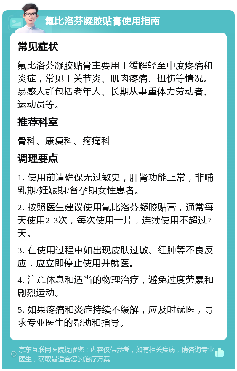 氟比洛芬凝胶贴膏使用指南 常见症状 氟比洛芬凝胶贴膏主要用于缓解轻至中度疼痛和炎症，常见于关节炎、肌肉疼痛、扭伤等情况。易感人群包括老年人、长期从事重体力劳动者、运动员等。 推荐科室 骨科、康复科、疼痛科 调理要点 1. 使用前请确保无过敏史，肝肾功能正常，非哺乳期/妊娠期/备孕期女性患者。 2. 按照医生建议使用氟比洛芬凝胶贴膏，通常每天使用2-3次，每次使用一片，连续使用不超过7天。 3. 在使用过程中如出现皮肤过敏、红肿等不良反应，应立即停止使用并就医。 4. 注意休息和适当的物理治疗，避免过度劳累和剧烈运动。 5. 如果疼痛和炎症持续不缓解，应及时就医，寻求专业医生的帮助和指导。