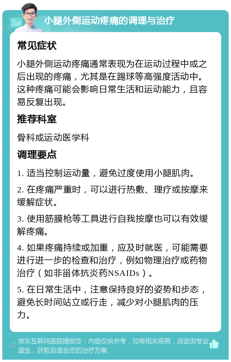 小腿外侧运动疼痛的调理与治疗 常见症状 小腿外侧运动疼痛通常表现为在运动过程中或之后出现的疼痛，尤其是在踢球等高强度活动中。这种疼痛可能会影响日常生活和运动能力，且容易反复出现。 推荐科室 骨科或运动医学科 调理要点 1. 适当控制运动量，避免过度使用小腿肌肉。 2. 在疼痛严重时，可以进行热敷、理疗或按摩来缓解症状。 3. 使用筋膜枪等工具进行自我按摩也可以有效缓解疼痛。 4. 如果疼痛持续或加重，应及时就医，可能需要进行进一步的检查和治疗，例如物理治疗或药物治疗（如非甾体抗炎药NSAIDs）。 5. 在日常生活中，注意保持良好的姿势和步态，避免长时间站立或行走，减少对小腿肌肉的压力。