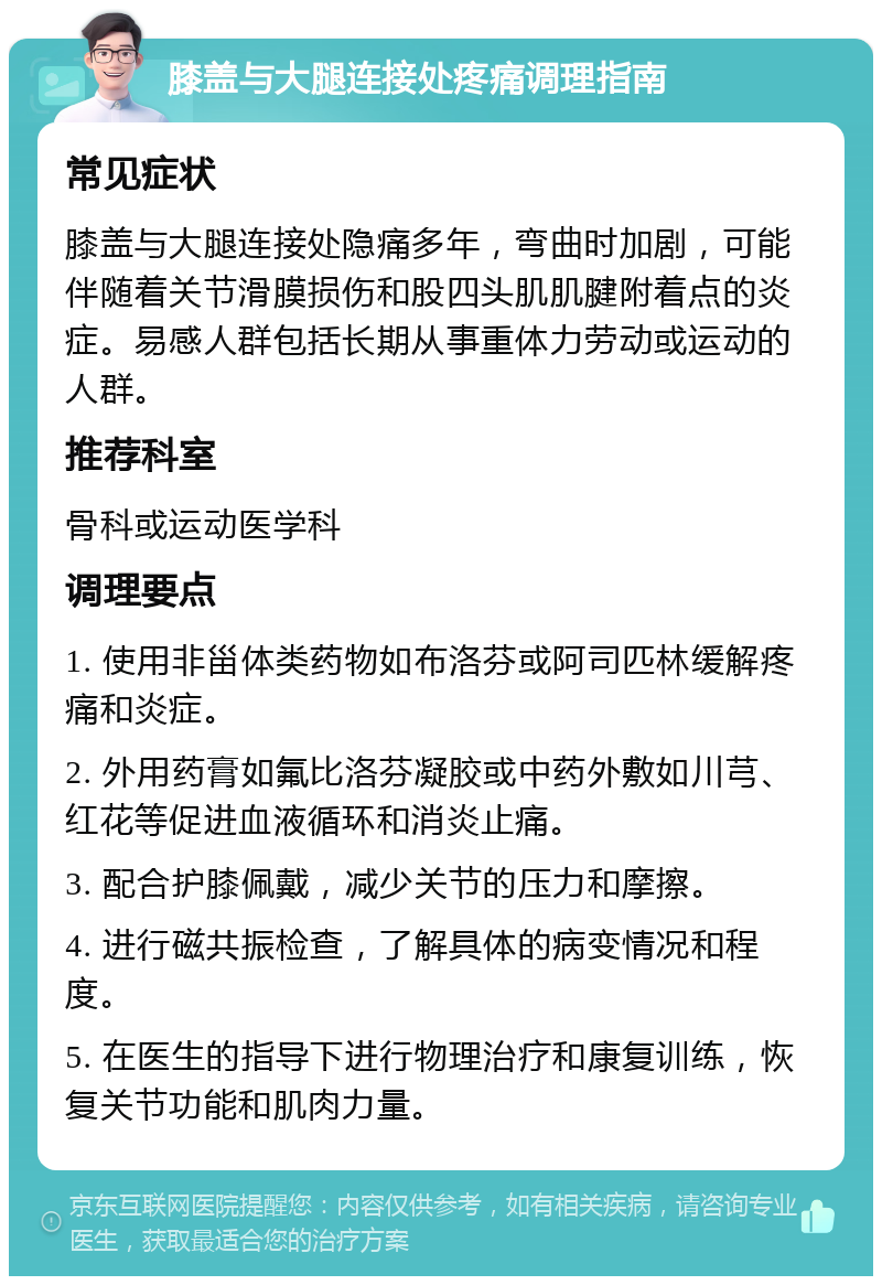 膝盖与大腿连接处疼痛调理指南 常见症状 膝盖与大腿连接处隐痛多年，弯曲时加剧，可能伴随着关节滑膜损伤和股四头肌肌腱附着点的炎症。易感人群包括长期从事重体力劳动或运动的人群。 推荐科室 骨科或运动医学科 调理要点 1. 使用非甾体类药物如布洛芬或阿司匹林缓解疼痛和炎症。 2. 外用药膏如氟比洛芬凝胶或中药外敷如川芎、红花等促进血液循环和消炎止痛。 3. 配合护膝佩戴，减少关节的压力和摩擦。 4. 进行磁共振检查，了解具体的病变情况和程度。 5. 在医生的指导下进行物理治疗和康复训练，恢复关节功能和肌肉力量。