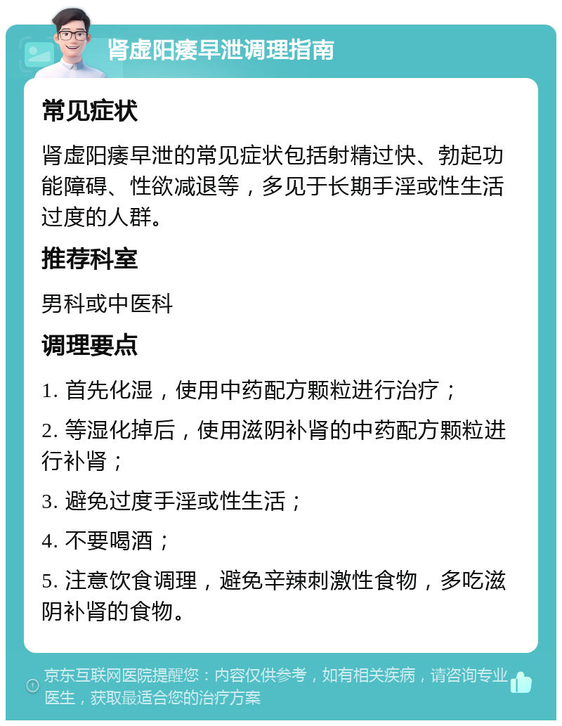 肾虚阳痿早泄调理指南 常见症状 肾虚阳痿早泄的常见症状包括射精过快、勃起功能障碍、性欲减退等，多见于长期手淫或性生活过度的人群。 推荐科室 男科或中医科 调理要点 1. 首先化湿，使用中药配方颗粒进行治疗； 2. 等湿化掉后，使用滋阴补肾的中药配方颗粒进行补肾； 3. 避免过度手淫或性生活； 4. 不要喝酒； 5. 注意饮食调理，避免辛辣刺激性食物，多吃滋阴补肾的食物。