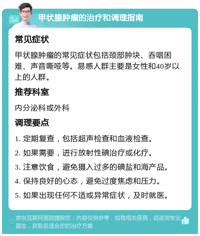 甲状腺肿瘤的治疗和调理指南 常见症状 甲状腺肿瘤的常见症状包括颈部肿块、吞咽困难、声音嘶哑等。易感人群主要是女性和40岁以上的人群。 推荐科室 内分泌科或外科 调理要点 1. 定期复查，包括超声检查和血液检查。 2. 如果需要，进行放射性碘治疗或化疗。 3. 注意饮食，避免摄入过多的碘盐和海产品。 4. 保持良好的心态，避免过度焦虑和压力。 5. 如果出现任何不适或异常症状，及时就医。