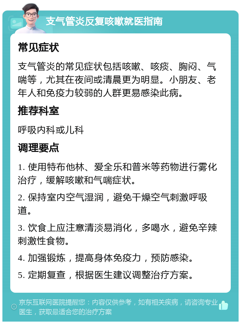 支气管炎反复咳嗽就医指南 常见症状 支气管炎的常见症状包括咳嗽、咳痰、胸闷、气喘等，尤其在夜间或清晨更为明显。小朋友、老年人和免疫力较弱的人群更易感染此病。 推荐科室 呼吸内科或儿科 调理要点 1. 使用特布他林、爱全乐和普米等药物进行雾化治疗，缓解咳嗽和气喘症状。 2. 保持室内空气湿润，避免干燥空气刺激呼吸道。 3. 饮食上应注意清淡易消化，多喝水，避免辛辣刺激性食物。 4. 加强锻炼，提高身体免疫力，预防感染。 5. 定期复查，根据医生建议调整治疗方案。