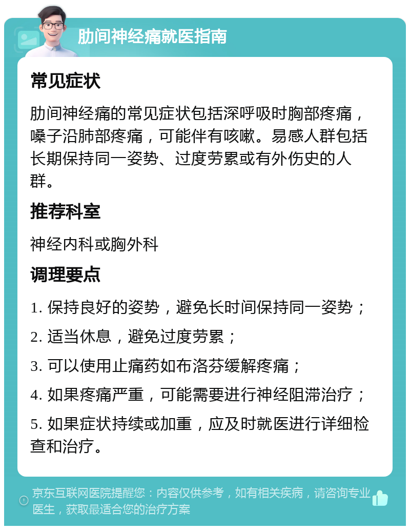 肋间神经痛就医指南 常见症状 肋间神经痛的常见症状包括深呼吸时胸部疼痛，嗓子沿肺部疼痛，可能伴有咳嗽。易感人群包括长期保持同一姿势、过度劳累或有外伤史的人群。 推荐科室 神经内科或胸外科 调理要点 1. 保持良好的姿势，避免长时间保持同一姿势； 2. 适当休息，避免过度劳累； 3. 可以使用止痛药如布洛芬缓解疼痛； 4. 如果疼痛严重，可能需要进行神经阻滞治疗； 5. 如果症状持续或加重，应及时就医进行详细检查和治疗。