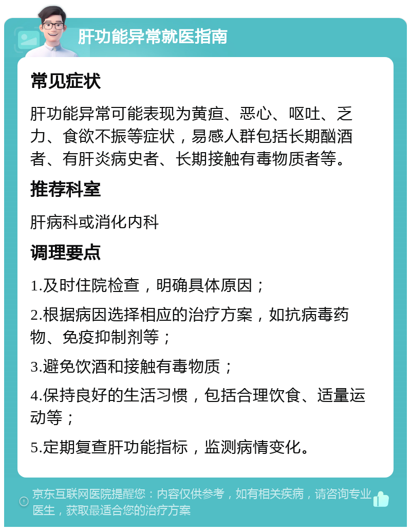 肝功能异常就医指南 常见症状 肝功能异常可能表现为黄疸、恶心、呕吐、乏力、食欲不振等症状，易感人群包括长期酗酒者、有肝炎病史者、长期接触有毒物质者等。 推荐科室 肝病科或消化内科 调理要点 1.及时住院检查，明确具体原因； 2.根据病因选择相应的治疗方案，如抗病毒药物、免疫抑制剂等； 3.避免饮酒和接触有毒物质； 4.保持良好的生活习惯，包括合理饮食、适量运动等； 5.定期复查肝功能指标，监测病情变化。