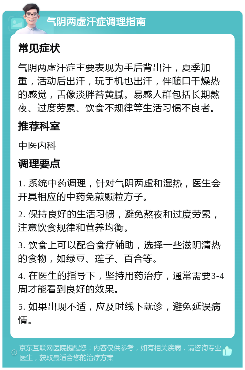 气阴两虚汗症调理指南 常见症状 气阴两虚汗症主要表现为手后背出汗，夏季加重，活动后出汗，玩手机也出汗，伴随口干燥热的感觉，舌像淡胖苔黄腻。易感人群包括长期熬夜、过度劳累、饮食不规律等生活习惯不良者。 推荐科室 中医内科 调理要点 1. 系统中药调理，针对气阴两虚和湿热，医生会开具相应的中药免煎颗粒方子。 2. 保持良好的生活习惯，避免熬夜和过度劳累，注意饮食规律和营养均衡。 3. 饮食上可以配合食疗辅助，选择一些滋阴清热的食物，如绿豆、莲子、百合等。 4. 在医生的指导下，坚持用药治疗，通常需要3-4周才能看到良好的效果。 5. 如果出现不适，应及时线下就诊，避免延误病情。