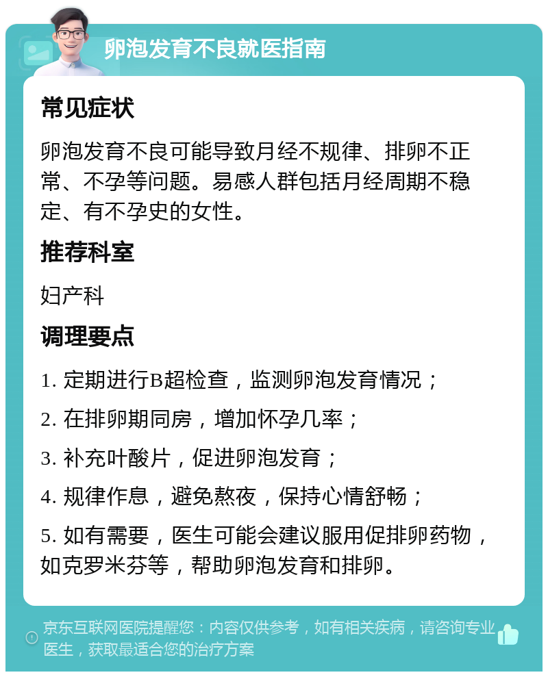 卵泡发育不良就医指南 常见症状 卵泡发育不良可能导致月经不规律、排卵不正常、不孕等问题。易感人群包括月经周期不稳定、有不孕史的女性。 推荐科室 妇产科 调理要点 1. 定期进行B超检查，监测卵泡发育情况； 2. 在排卵期同房，增加怀孕几率； 3. 补充叶酸片，促进卵泡发育； 4. 规律作息，避免熬夜，保持心情舒畅； 5. 如有需要，医生可能会建议服用促排卵药物，如克罗米芬等，帮助卵泡发育和排卵。