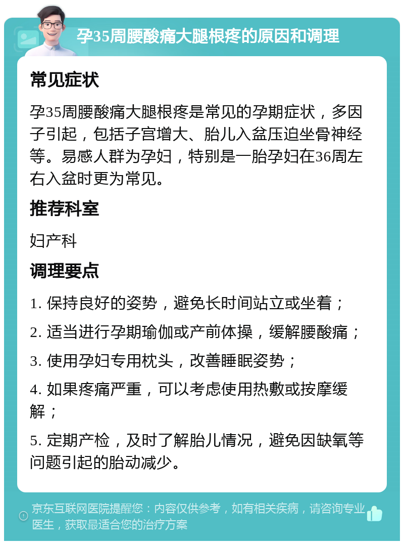 孕35周腰酸痛大腿根疼的原因和调理 常见症状 孕35周腰酸痛大腿根疼是常见的孕期症状，多因子引起，包括子宫增大、胎儿入盆压迫坐骨神经等。易感人群为孕妇，特别是一胎孕妇在36周左右入盆时更为常见。 推荐科室 妇产科 调理要点 1. 保持良好的姿势，避免长时间站立或坐着； 2. 适当进行孕期瑜伽或产前体操，缓解腰酸痛； 3. 使用孕妇专用枕头，改善睡眠姿势； 4. 如果疼痛严重，可以考虑使用热敷或按摩缓解； 5. 定期产检，及时了解胎儿情况，避免因缺氧等问题引起的胎动减少。