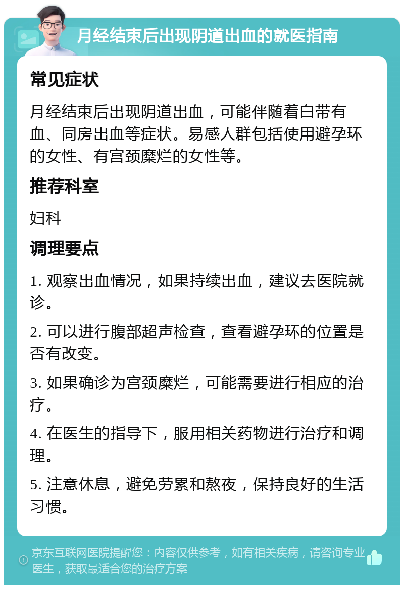 月经结束后出现阴道出血的就医指南 常见症状 月经结束后出现阴道出血，可能伴随着白带有血、同房出血等症状。易感人群包括使用避孕环的女性、有宫颈糜烂的女性等。 推荐科室 妇科 调理要点 1. 观察出血情况，如果持续出血，建议去医院就诊。 2. 可以进行腹部超声检查，查看避孕环的位置是否有改变。 3. 如果确诊为宫颈糜烂，可能需要进行相应的治疗。 4. 在医生的指导下，服用相关药物进行治疗和调理。 5. 注意休息，避免劳累和熬夜，保持良好的生活习惯。