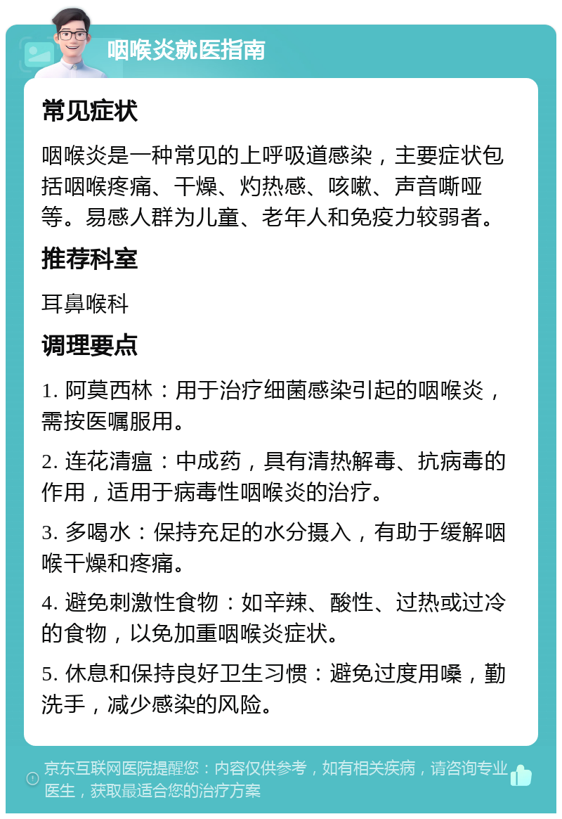 咽喉炎就医指南 常见症状 咽喉炎是一种常见的上呼吸道感染，主要症状包括咽喉疼痛、干燥、灼热感、咳嗽、声音嘶哑等。易感人群为儿童、老年人和免疫力较弱者。 推荐科室 耳鼻喉科 调理要点 1. 阿莫西林：用于治疗细菌感染引起的咽喉炎，需按医嘱服用。 2. 连花清瘟：中成药，具有清热解毒、抗病毒的作用，适用于病毒性咽喉炎的治疗。 3. 多喝水：保持充足的水分摄入，有助于缓解咽喉干燥和疼痛。 4. 避免刺激性食物：如辛辣、酸性、过热或过冷的食物，以免加重咽喉炎症状。 5. 休息和保持良好卫生习惯：避免过度用嗓，勤洗手，减少感染的风险。