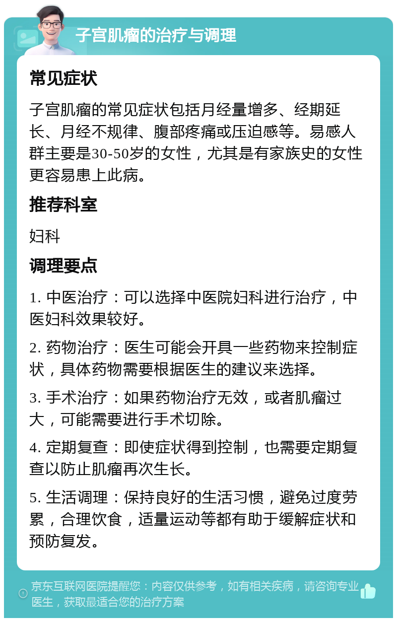 子宫肌瘤的治疗与调理 常见症状 子宫肌瘤的常见症状包括月经量增多、经期延长、月经不规律、腹部疼痛或压迫感等。易感人群主要是30-50岁的女性，尤其是有家族史的女性更容易患上此病。 推荐科室 妇科 调理要点 1. 中医治疗：可以选择中医院妇科进行治疗，中医妇科效果较好。 2. 药物治疗：医生可能会开具一些药物来控制症状，具体药物需要根据医生的建议来选择。 3. 手术治疗：如果药物治疗无效，或者肌瘤过大，可能需要进行手术切除。 4. 定期复查：即使症状得到控制，也需要定期复查以防止肌瘤再次生长。 5. 生活调理：保持良好的生活习惯，避免过度劳累，合理饮食，适量运动等都有助于缓解症状和预防复发。