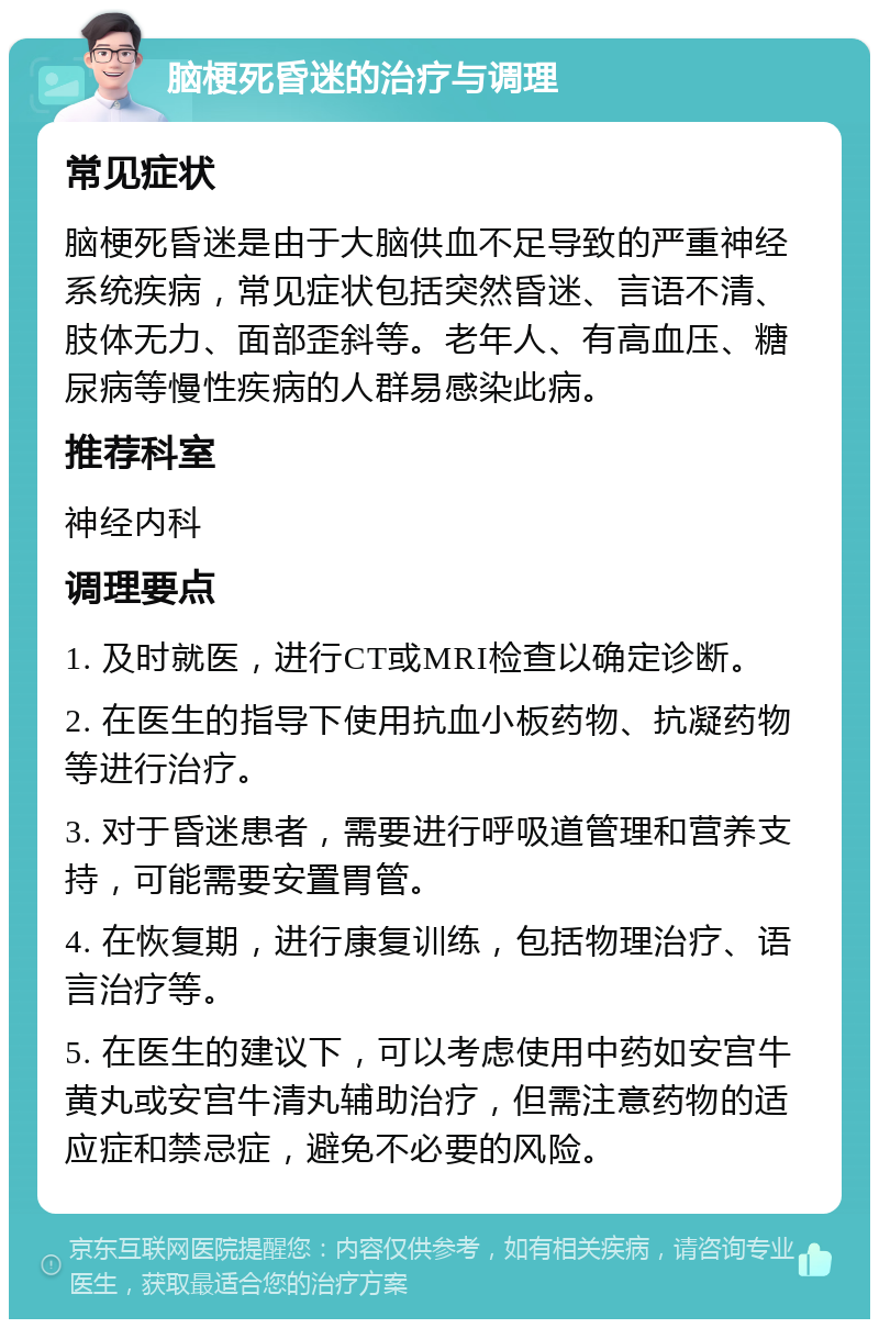 脑梗死昏迷的治疗与调理 常见症状 脑梗死昏迷是由于大脑供血不足导致的严重神经系统疾病，常见症状包括突然昏迷、言语不清、肢体无力、面部歪斜等。老年人、有高血压、糖尿病等慢性疾病的人群易感染此病。 推荐科室 神经内科 调理要点 1. 及时就医，进行CT或MRI检查以确定诊断。 2. 在医生的指导下使用抗血小板药物、抗凝药物等进行治疗。 3. 对于昏迷患者，需要进行呼吸道管理和营养支持，可能需要安置胃管。 4. 在恢复期，进行康复训练，包括物理治疗、语言治疗等。 5. 在医生的建议下，可以考虑使用中药如安宫牛黄丸或安宫牛清丸辅助治疗，但需注意药物的适应症和禁忌症，避免不必要的风险。