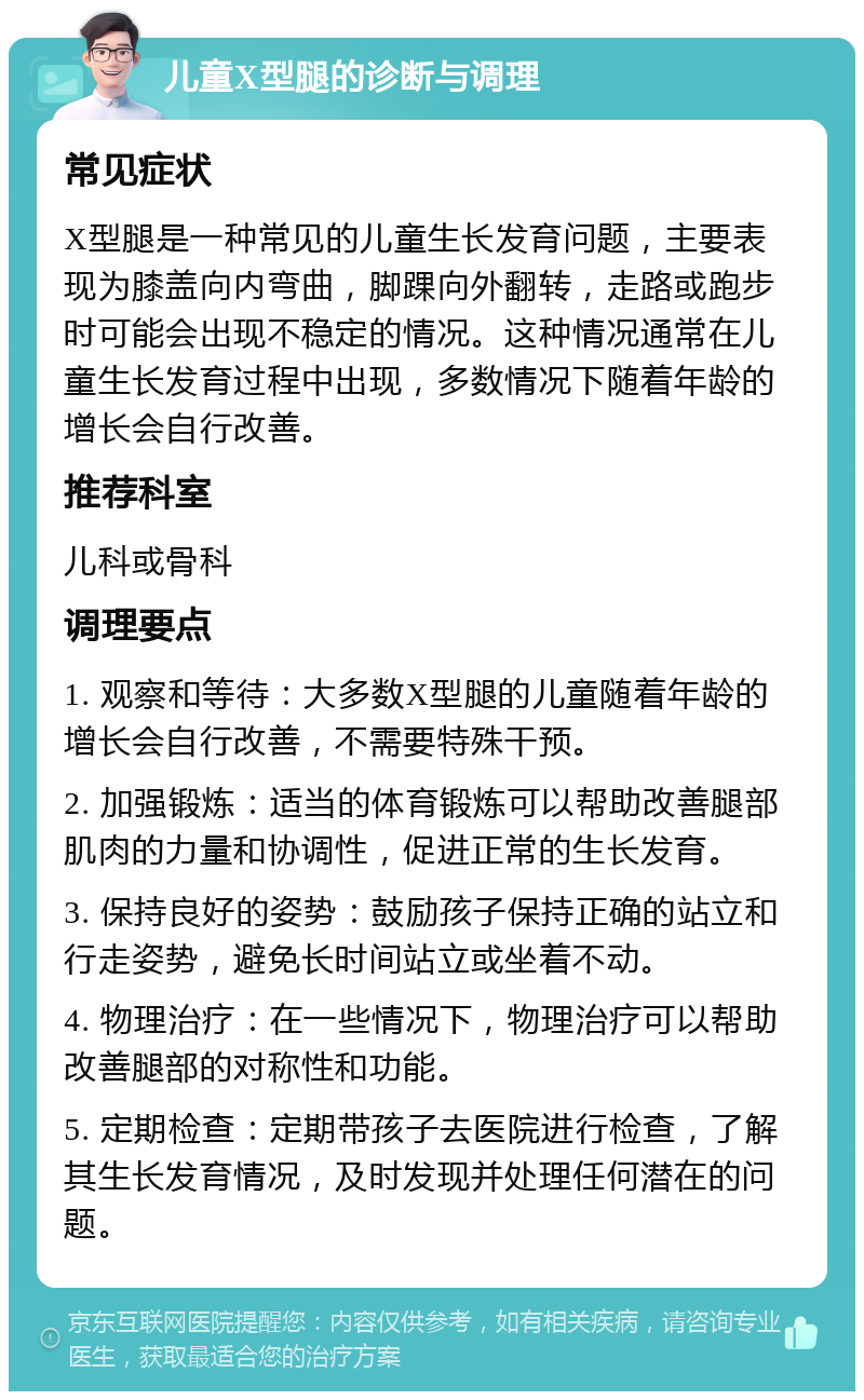 儿童X型腿的诊断与调理 常见症状 X型腿是一种常见的儿童生长发育问题，主要表现为膝盖向内弯曲，脚踝向外翻转，走路或跑步时可能会出现不稳定的情况。这种情况通常在儿童生长发育过程中出现，多数情况下随着年龄的增长会自行改善。 推荐科室 儿科或骨科 调理要点 1. 观察和等待：大多数X型腿的儿童随着年龄的增长会自行改善，不需要特殊干预。 2. 加强锻炼：适当的体育锻炼可以帮助改善腿部肌肉的力量和协调性，促进正常的生长发育。 3. 保持良好的姿势：鼓励孩子保持正确的站立和行走姿势，避免长时间站立或坐着不动。 4. 物理治疗：在一些情况下，物理治疗可以帮助改善腿部的对称性和功能。 5. 定期检查：定期带孩子去医院进行检查，了解其生长发育情况，及时发现并处理任何潜在的问题。