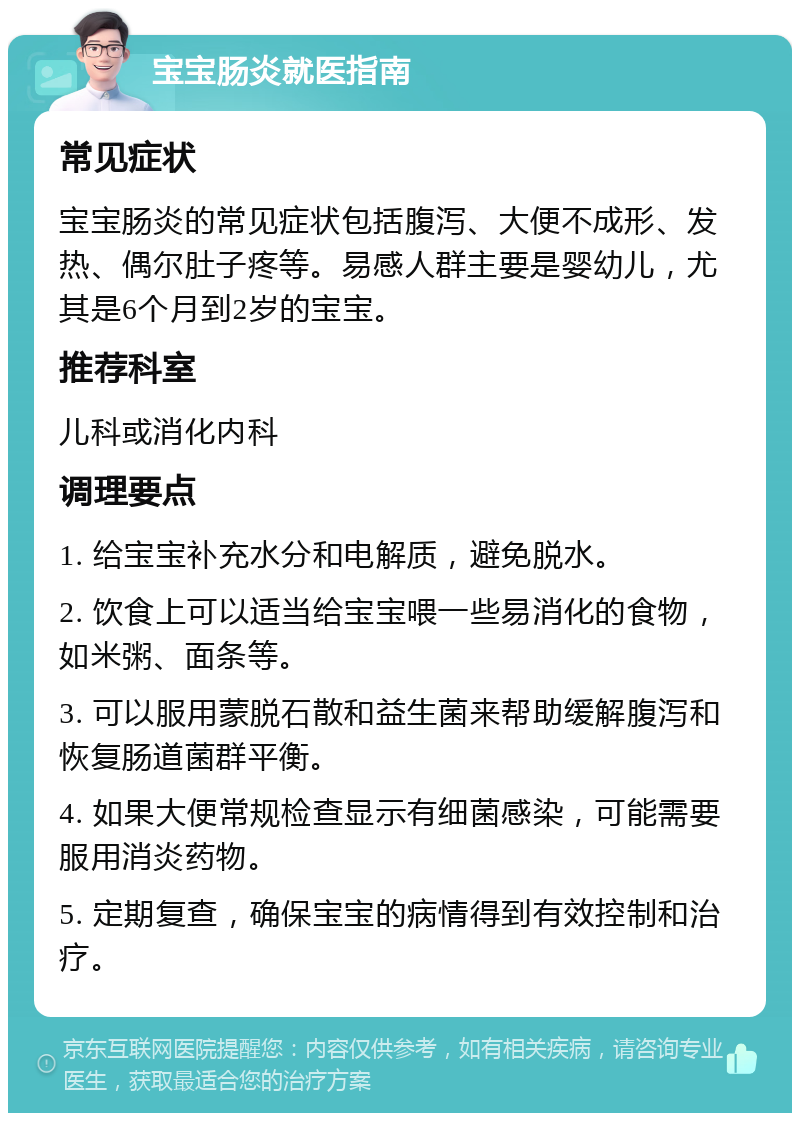 宝宝肠炎就医指南 常见症状 宝宝肠炎的常见症状包括腹泻、大便不成形、发热、偶尔肚子疼等。易感人群主要是婴幼儿，尤其是6个月到2岁的宝宝。 推荐科室 儿科或消化内科 调理要点 1. 给宝宝补充水分和电解质，避免脱水。 2. 饮食上可以适当给宝宝喂一些易消化的食物，如米粥、面条等。 3. 可以服用蒙脱石散和益生菌来帮助缓解腹泻和恢复肠道菌群平衡。 4. 如果大便常规检查显示有细菌感染，可能需要服用消炎药物。 5. 定期复查，确保宝宝的病情得到有效控制和治疗。