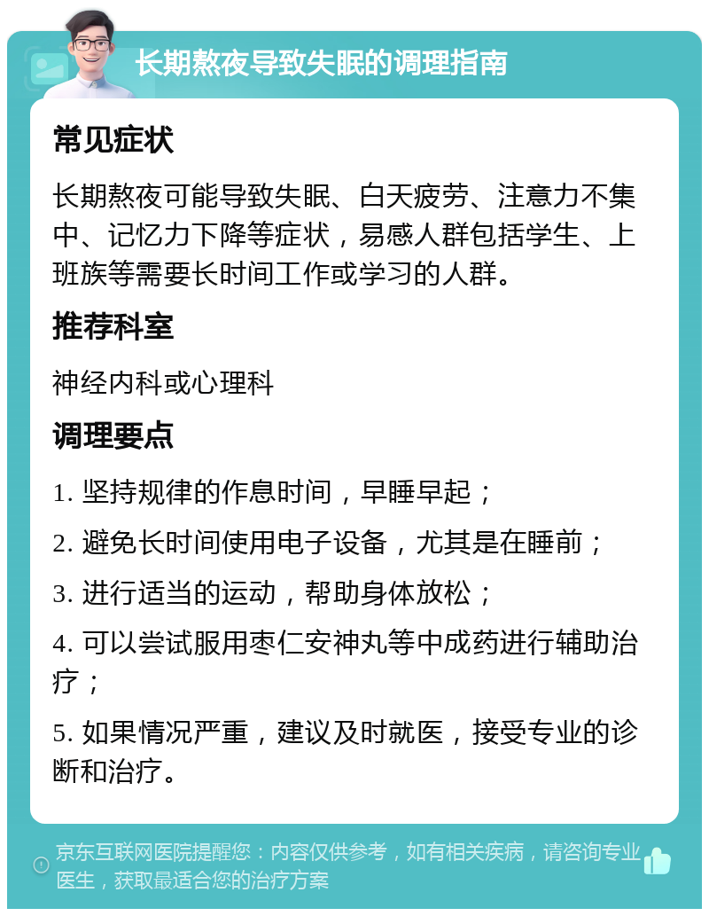 长期熬夜导致失眠的调理指南 常见症状 长期熬夜可能导致失眠、白天疲劳、注意力不集中、记忆力下降等症状，易感人群包括学生、上班族等需要长时间工作或学习的人群。 推荐科室 神经内科或心理科 调理要点 1. 坚持规律的作息时间，早睡早起； 2. 避免长时间使用电子设备，尤其是在睡前； 3. 进行适当的运动，帮助身体放松； 4. 可以尝试服用枣仁安神丸等中成药进行辅助治疗； 5. 如果情况严重，建议及时就医，接受专业的诊断和治疗。