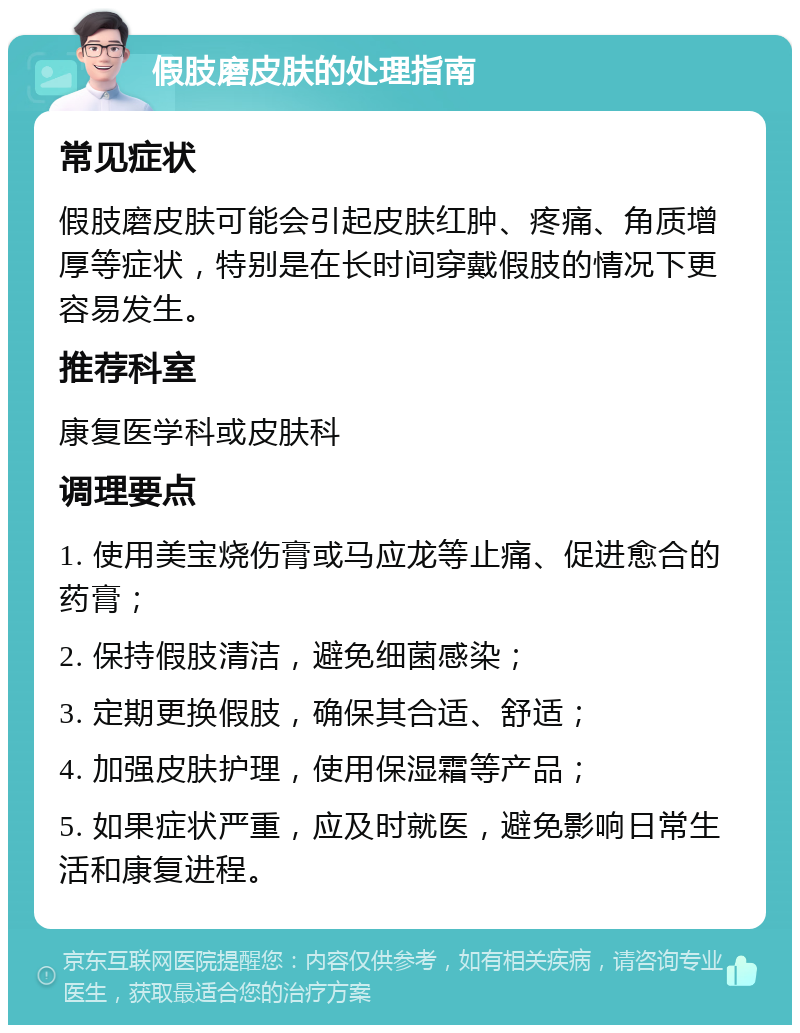 假肢磨皮肤的处理指南 常见症状 假肢磨皮肤可能会引起皮肤红肿、疼痛、角质增厚等症状，特别是在长时间穿戴假肢的情况下更容易发生。 推荐科室 康复医学科或皮肤科 调理要点 1. 使用美宝烧伤膏或马应龙等止痛、促进愈合的药膏； 2. 保持假肢清洁，避免细菌感染； 3. 定期更换假肢，确保其合适、舒适； 4. 加强皮肤护理，使用保湿霜等产品； 5. 如果症状严重，应及时就医，避免影响日常生活和康复进程。