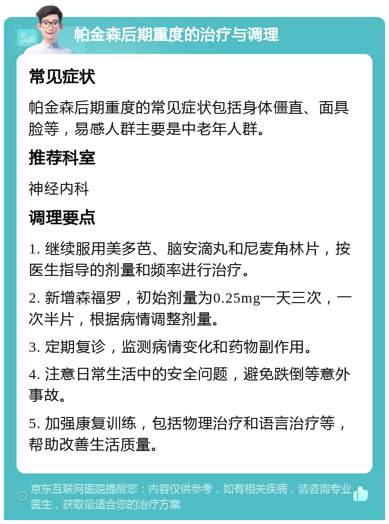 帕金森后期重度的治疗与调理 常见症状 帕金森后期重度的常见症状包括身体僵直、面具脸等，易感人群主要是中老年人群。 推荐科室 神经内科 调理要点 1. 继续服用美多芭、脑安滴丸和尼麦角林片，按医生指导的剂量和频率进行治疗。 2. 新增森福罗，初始剂量为0.25mg一天三次，一次半片，根据病情调整剂量。 3. 定期复诊，监测病情变化和药物副作用。 4. 注意日常生活中的安全问题，避免跌倒等意外事故。 5. 加强康复训练，包括物理治疗和语言治疗等，帮助改善生活质量。