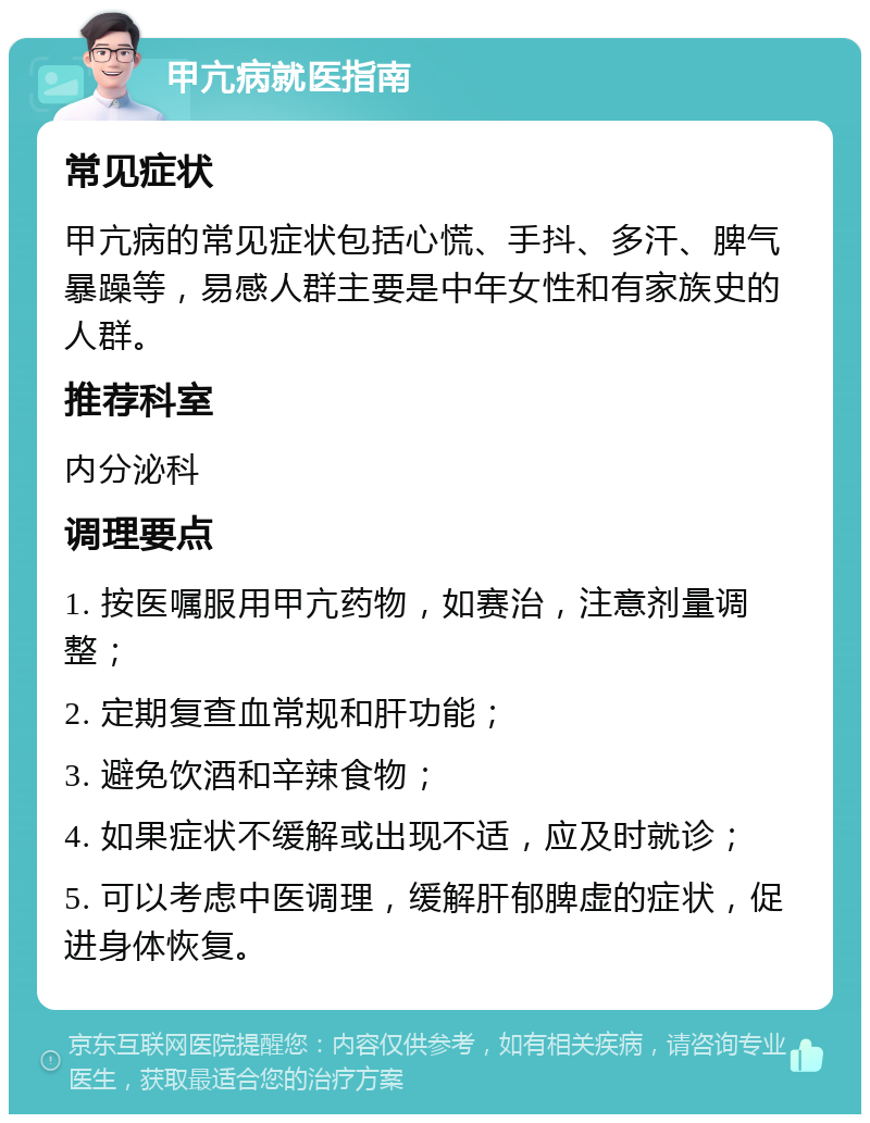 甲亢病就医指南 常见症状 甲亢病的常见症状包括心慌、手抖、多汗、脾气暴躁等，易感人群主要是中年女性和有家族史的人群。 推荐科室 内分泌科 调理要点 1. 按医嘱服用甲亢药物，如赛治，注意剂量调整； 2. 定期复查血常规和肝功能； 3. 避免饮酒和辛辣食物； 4. 如果症状不缓解或出现不适，应及时就诊； 5. 可以考虑中医调理，缓解肝郁脾虚的症状，促进身体恢复。